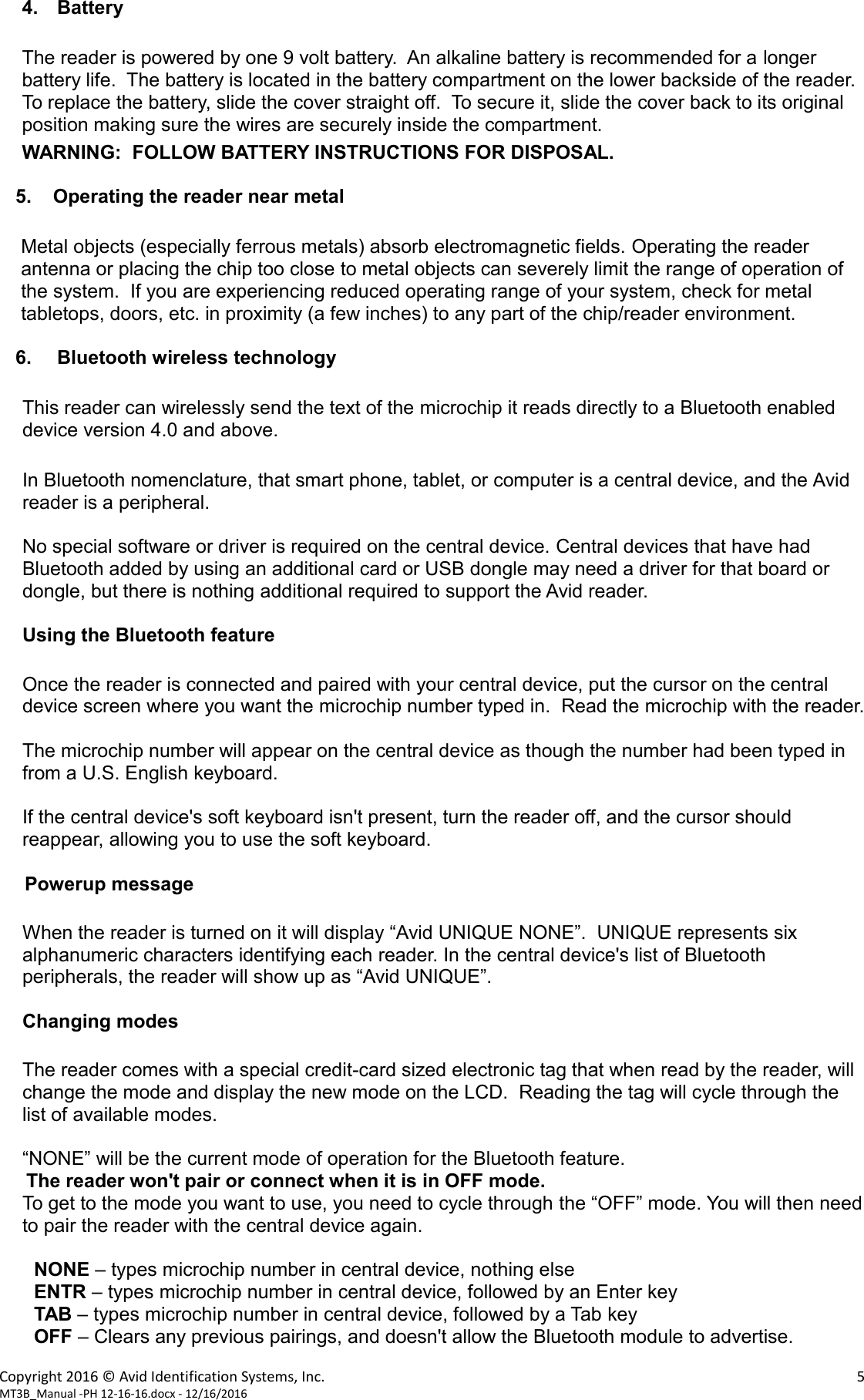 Copyright 2016 © Avid Identification Systems, Inc.    5 MT3B_Manual -PH 12-16-16.docx - 12/16/2016  4. Battery  The reader is powered by one 9 volt battery.  An alkaline battery is recommended for a longer battery life.  The battery is located in the battery compartment on the lower backside of the reader.  To replace the battery, slide the cover straight off.  To secure it, slide the cover back to its original position making sure the wires are securely inside the compartment.  WARNING:  FOLLOW BATTERY INSTRUCTIONS FOR DISPOSAL.     5.    Operating the reader near metal  Metal objects (especially ferrous metals) absorb electromagnetic fields. Operating the reader antenna or placing the chip too close to metal objects can severely limit the range of operation of the system.  If you are experiencing reduced operating range of your system, check for metal tabletops, doors, etc. in proximity (a few inches) to any part of the chip/reader environment.     6. Bluetooth wireless technology  This reader can wirelessly send the text of the microchip it reads directly to a Bluetooth enabled device version 4.0 and above.  In Bluetooth nomenclature, that smart phone, tablet, or computer is a central device, and the Avid reader is a peripheral.  No special software or driver is required on the central device. Central devices that have had Bluetooth added by using an additional card or USB dongle may need a driver for that board or dongle, but there is nothing additional required to support the Avid reader.  Using the Bluetooth feature  Once the reader is connected and paired with your central device, put the cursor on the central device screen where you want the microchip number typed in.  Read the microchip with the reader.  The microchip number will appear on the central device as though the number had been typed in from a U.S. English keyboard.    If the central device&apos;s soft keyboard isn&apos;t present, turn the reader off, and the cursor should reappear, allowing you to use the soft keyboard.  Powerup message  When the reader is turned on it will display “Avid UNIQUE NONE”.  UNIQUE represents six alphanumeric characters identifying each reader. In the central device&apos;s list of Bluetooth peripherals, the reader will show up as “Avid UNIQUE”.  Changing modes    The reader comes with a special credit-card sized electronic tag that when read by the reader, will change the mode and display the new mode on the LCD.  Reading the tag will cycle through the list of available modes.  “NONE” will be the current mode of operation for the Bluetooth feature.      The reader won&apos;t pair or connect when it is in OFF mode. To get to the mode you want to use, you need to cycle through the “OFF” mode. You will then need to pair the reader with the central device again.  NONE – types microchip number in central device, nothing else ENTR – types microchip number in central device, followed by an Enter key TAB – types microchip number in central device, followed by a Tab key OFF – Clears any previous pairings, and doesn&apos;t allow the Bluetooth module to advertise. 