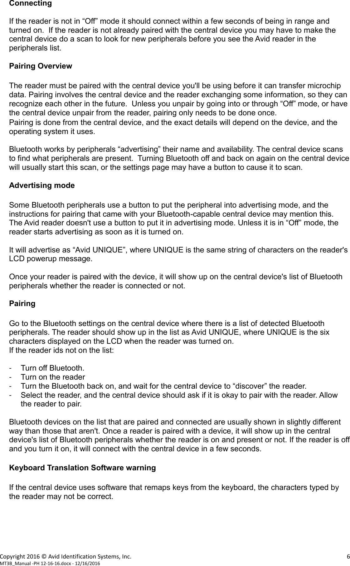 Copyright 2016 © Avid Identification Systems, Inc.    6 MT3B_Manual -PH 12-16-16.docx - 12/16/2016  Connecting  If the reader is not in “Off” mode it should connect within a few seconds of being in range and turned on.  If the reader is not already paired with the central device you may have to make the central device do a scan to look for new peripherals before you see the Avid reader in the peripherals list.  Pairing Overview  The reader must be paired with the central device you&apos;ll be using before it can transfer microchip data. Pairing involves the central device and the reader exchanging some information, so they can recognize each other in the future.  Unless you unpair by going into or through “Off” mode, or have the central device unpair from the reader, pairing only needs to be done once. Pairing is done from the central device, and the exact details will depend on the device, and the operating system it uses.  Bluetooth works by peripherals “advertising” their name and availability. The central device scans to find what peripherals are present.  Turning Bluetooth off and back on again on the central device will usually start this scan, or the settings page may have a button to cause it to scan.  Advertising mode  Some Bluetooth peripherals use a button to put the peripheral into advertising mode, and the instructions for pairing that came with your Bluetooth-capable central device may mention this.     The Avid reader doesn&apos;t use a button to put it in advertising mode. Unless it is in “Off” mode, the reader starts advertising as soon as it is turned on.  It will advertise as “Avid UNIQUE”, where UNIQUE is the same string of characters on the reader&apos;s LCD powerup message.  Once your reader is paired with the device, it will show up on the central device&apos;s list of Bluetooth peripherals whether the reader is connected or not.  Pairing  Go to the Bluetooth settings on the central device where there is a list of detected Bluetooth peripherals. The reader should show up in the list as Avid UNIQUE, where UNIQUE is the six characters displayed on the LCD when the reader was turned on. If the reader ids not on the list:  -  Turn off Bluetooth. -  Turn on the reader -  Turn the Bluetooth back on, and wait for the central device to “discover” the reader. -  Select the reader, and the central device should ask if it is okay to pair with the reader. Allow the reader to pair.  Bluetooth devices on the list that are paired and connected are usually shown in slightly different way than those that aren&apos;t. Once a reader is paired with a device, it will show up in the central device&apos;s list of Bluetooth peripherals whether the reader is on and present or not. If the reader is off and you turn it on, it will connect with the central device in a few seconds.  Keyboard Translation Software warning  If the central device uses software that remaps keys from the keyboard, the characters typed by the reader may not be correct.      