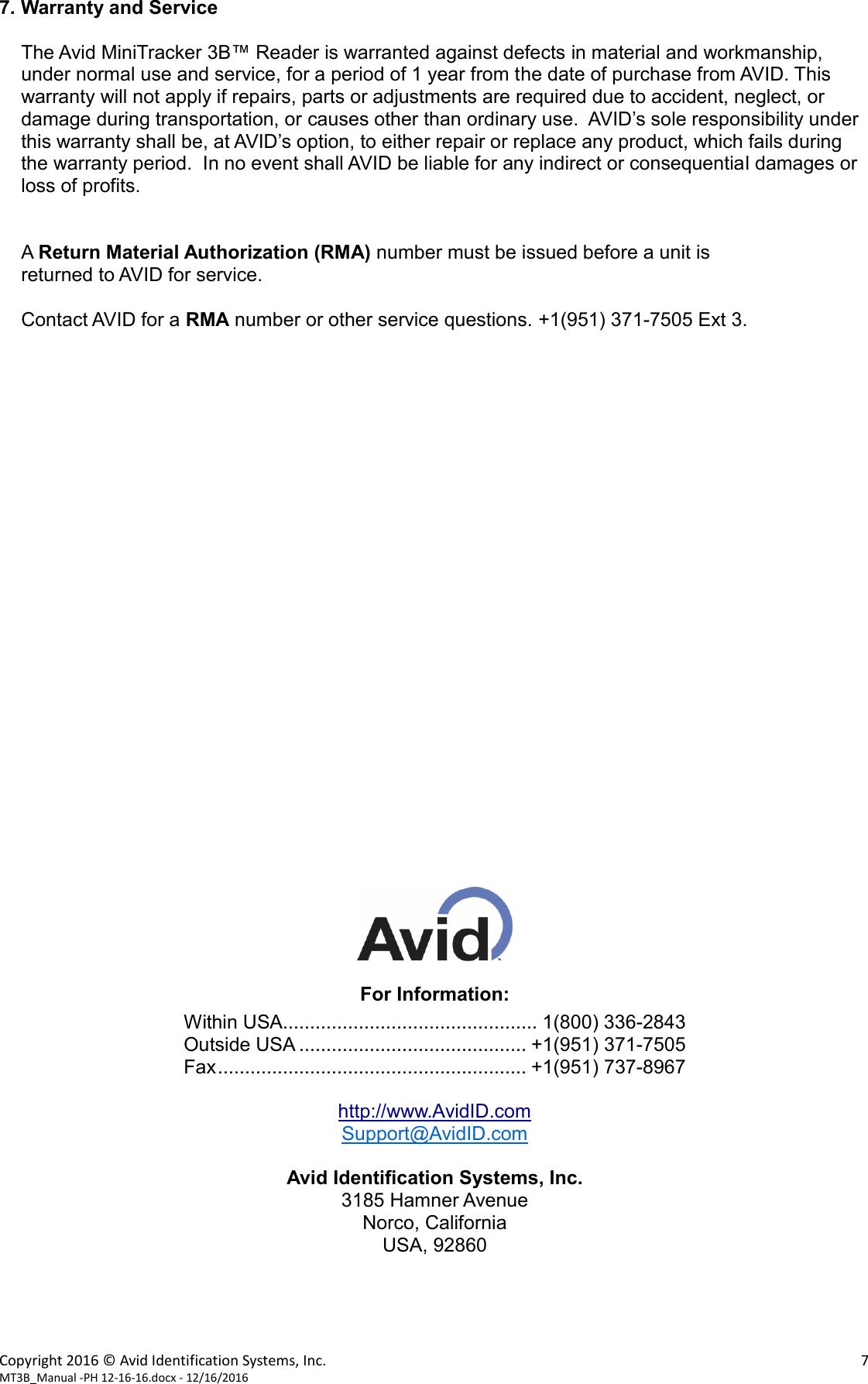 Copyright 2016 © Avid Identification Systems, Inc.    7 MT3B_Manual -PH 12-16-16.docx - 12/16/2016   7. Warranty and Service  The Avid MiniTracker 3B™ Reader is warranted against defects in material and workmanship, under normal use and service, for a period of 1 year from the date of purchase from AVID. This warranty will not apply if repairs, parts or adjustments are required due to accident, neglect, or damage during transportation, or causes other than ordinary use.  AVID’s sole responsibility under this warranty shall be, at AVID’s option, to either repair or replace any product, which fails during the warranty period.  In no event shall AVID be liable for any indirect or consequential damages or loss of profits.   A Return Material Authorization (RMA) number must be issued before a unit is returned to AVID for service.    Contact AVID for a RMA number or other service questions. +1(951) 371-7505 Ext 3.                            For Information: Within USA............................................... 1(800) 336-2843 Outside USA .......................................... +1(951) 371-7505 Fax ......................................................... +1(951) 737-8967  http://www.AvidID.com Support@AvidID.com  Avid Identification Systems, Inc. 3185 Hamner Avenue Norco, California USA, 92860     