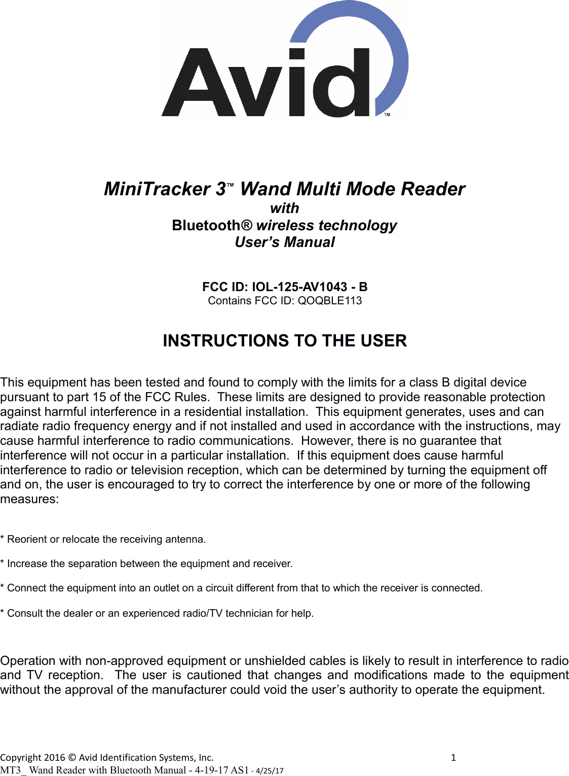 MiniTracker 3™ Wand Multi Mode ReaderwithBluetooth® wireless technologyUser’s ManualFCC ID: IOL-125-AV1043 - BContains FCC ID: QOQBLE113INSTRUCTIONS TO THE USERThis equipment has been tested and found to comply with the limits for a class B digital device pursuant to part 15 of the FCC Rules.  These limits are designed to provide reasonable protection against harmful interference in a residential installation.  This equipment generates, uses and can radiate radio frequency energy and if not installed and used in accordance with the instructions, may cause harmful interference to radio communications.  However, there is no guarantee that interference will not occur in a particular installation.  If this equipment does cause harmful interference to radio or television reception, which can be determined by turning the equipment off and on, the user is encouraged to try to correct the interference by one or more of the following measures:* Reorient or relocate the receiving antenna.* Increase the separation between the equipment and receiver.* Connect the equipment into an outlet on a circuit different from that to which the receiver is connected.* Consult the dealer or an experienced radio/TV technician for help.Operation with non-approved equipment or unshielded cables is likely to result in interference to radioand TV reception.   The user is cautioned that changes and modifications made to the equipmentwithout the approval of the manufacturer could void the user’s authority to operate the equipment.        Copyright 2016 © Avid Identification Systems, Inc. 1MT3_ Wand Reader with Bluetooth Manual - 4-19-17 AS1 - 4/25/17