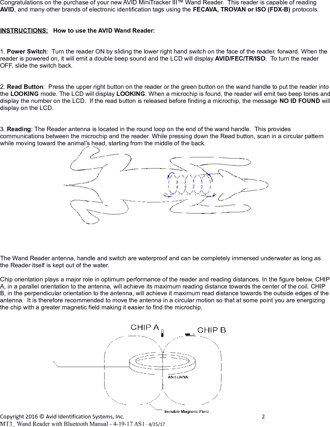 Congratulations on the purchase of your new AVID MiniTracker III™ Wand Reader.  This reader is capable of reading AVID, and many other brands of electronic identification tags using the FECAVA, TROVAN or ISO (FDX-B) protocols.INSTRUCTIONS:   How to use the AVID Wand Reader:1. Power Switch:  Turn the reader ON by sliding the lower right hand switch on the face of the reader, forward. When the reader is powered on, it will emit a double beep sound and the LCD will display AVID/FEC/TR/ISO.  To turn the reader OFF, slide the switch back.2. Read Button:  Press the upper right button on the reader or the green button on the wand handle to put the reader into the LOOKING mode. The LCD will display LOOKING. When a microchip is found, the reader will emit two beep tones anddisplay the number on the LCD.  If the read button is released before finding a microchip, the message NO ID FOUND willdisplay on the LCD.3. Reading: The Reader antenna is located in the round loop on the end of the wand handle.  This provides communications between the microchip and the reader. While pressing down the Read button, scan in a circular pattern while moving toward the animal’s head, starting from the middle of the back.  The Wand Reader antenna, handle and switch are waterproof and can be completely immersed underwater as long as the Reader itself is kept out of the water. Chip orientation plays a major role in optimum performance of the reader and reading distances. In the figure below, CHIPA, in a parallel orientation to the antenna, will achieve its maximum reading distance towards the center of the coil. CHIP B, in the perpendicular orientation to the antenna, will achieve it maximum read distance towards the outside edges of the antenna.  It is therefore recommended to move the antenna in a circular motion so that at some point you are energizing the chip with a greater magnetic field making it easier to find the microchip.Copyright 2016 © Avid Identification Systems, Inc. 2MT3_ Wand Reader with Bluetooth Manual - 4-19-17 AS1 - 4/25/17