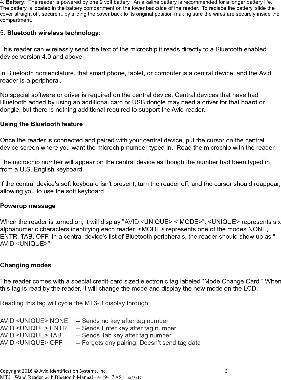4. Battery:  The reader is powered by one 9 volt battery.  An alkaline battery is recommended for a longer battery life.  The battery is located in the battery compartment on the lower backside of the reader.  To replace the battery, slide the cover straight off, secure it, by sliding the cover back to its original position making sure the wires are securely inside the compartment.5. Bluetooth wireless technology:This reader can wirelessly send the text of the microchip it reads directly to a Bluetooth enabled device version 4.0 and above.In Bluetooth nomenclature, that smart phone, tablet, or computer is a central device, and the Avid reader is a peripheral.No special software or driver is required on the central device. Central devices that have had Bluetooth added by using an additional card or USB dongle may need a driver for that board or dongle, but there is nothing additional required to support the Avid reader.Using the Bluetooth featureOnce the reader is connected and paired with your central device, put the cursor on the central device screen where you want the microchip number typed in.  Read the microchip with the reader.The microchip number will appear on the central device as though the number had been typed in from a U.S. English keyboard.  If the central device&apos;s soft keyboard isn&apos;t present, turn the reader off, and the cursor should reappear, allowing you to use the soft keyboard.Powerup messageWhen the reader is turned on, it will display &quot;AVID &lt;UNIQUE&gt; &lt; MODE&gt;&quot;. &lt;UNIQUE&gt; represents six alphanumeric characters identifying each reader. &lt;MODE&gt; represents one of the modes NONE, ENTR, TAB, OFF. In a central device&apos;s list of Bluetooth peripherals, the reader should show up as &quot; AVID &lt;UNIQUE&gt;&quot;.Changing modes  The reader comes with a special credit-card sized electronic tag labeled “Mode Change Card ” When this tag is read by the reader, it will change the mode and display the new mode on the LCD.  Reading this tag will cycle the MT3-B display through:AVID &lt;UNIQUE&gt; NONE  -- Sends no key after tag numberAVID &lt;UNIQUE&gt; ENTR   -- Sends Enter key after tag numberAVID &lt;UNIQUE&gt; TAB      -- Sends Tab key after tag numberAVID &lt;UNIQUE&gt; OFF      -- Forgets any pairing. Doesn&apos;t send tag dataCopyright 2016 © Avid Identification Systems, Inc. 3MT3_ Wand Reader with Bluetooth Manual - 4-19-17 AS1 - 4/25/17