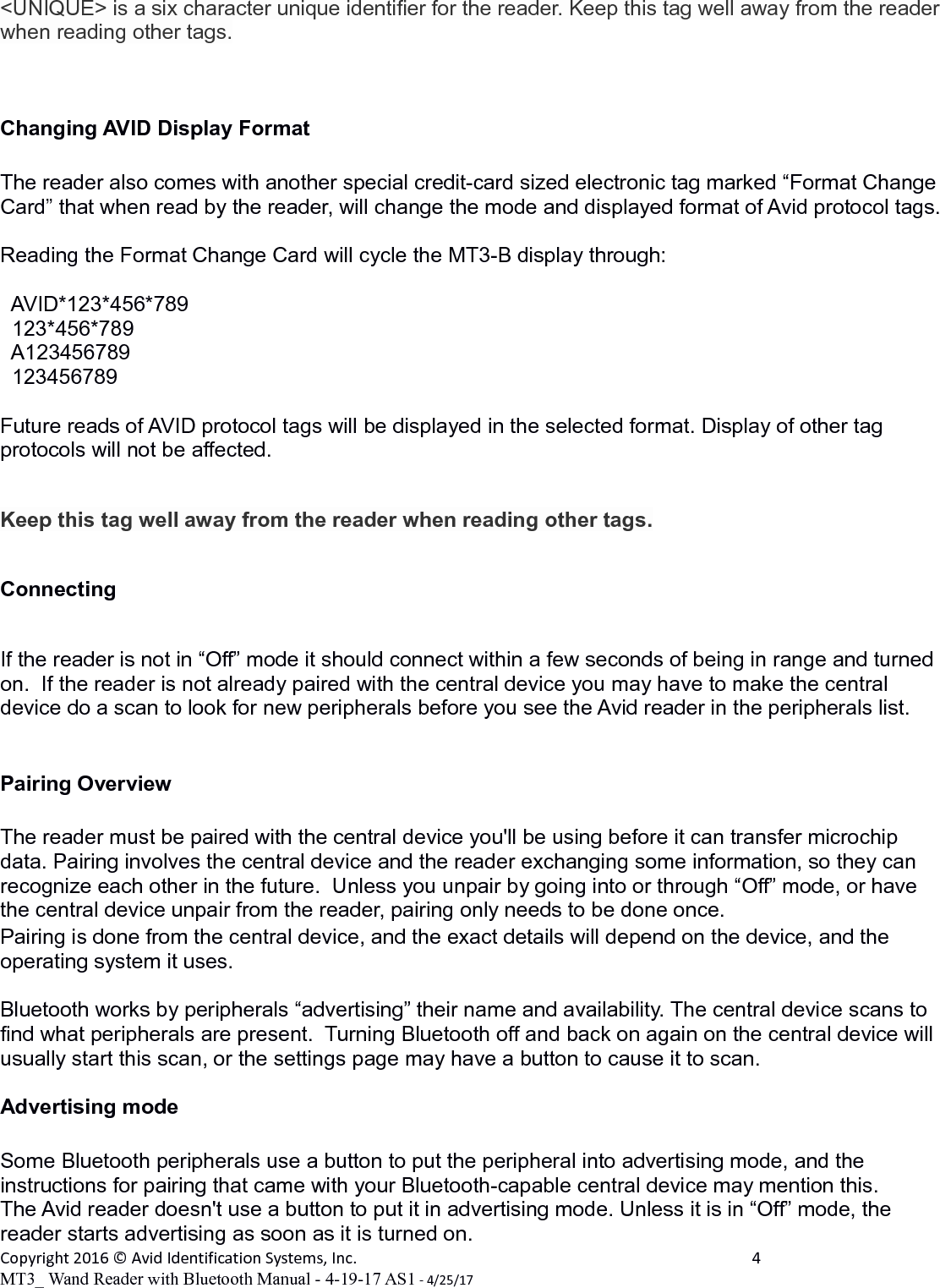 &lt;UNIQUE&gt; is a six character unique identifier for the reader. Keep this tag well away from the reader when reading other tags.Changing AVID Display Format  The reader also comes with another special credit-card sized electronic tag marked “Format Change Card” that when read by the reader, will change the mode and displayed format of Avid protocol tags. Reading the Format Change Card will cycle the MT3-B display through:  AVID*123*456*789  123*456*789  A123456789  123456789Future reads of AVID protocol tags will be displayed in the selected format. Display of other tag protocols will not be affected.Keep this tag well away from the reader when reading other tags.ConnectingIf the reader is not in “Off” mode it should connect within a few seconds of being in range and turned on.  If the reader is not already paired with the central device you may have to make the central device do a scan to look for new peripherals before you see the Avid reader in the peripherals list.Pairing OverviewThe reader must be paired with the central device you&apos;ll be using before it can transfer microchip data. Pairing involves the central device and the reader exchanging some information, so they can recognize each other in the future.  Unless you unpair by going into or through “Off” mode, or have the central device unpair from the reader, pairing only needs to be done once.Pairing is done from the central device, and the exact details will depend on the device, and the operating system it uses.Bluetooth works by peripherals “advertising” their name and availability. The central device scans to find what peripherals are present.  Turning Bluetooth off and back on again on the central device will usually start this scan, or the settings page may have a button to cause it to scan.Advertising modeSome Bluetooth peripherals use a button to put the peripheral into advertising mode, and the instructions for pairing that came with your Bluetooth-capable central device may mention this.    The Avid reader doesn&apos;t use a button to put it in advertising mode. Unless it is in “Off” mode, the reader starts advertising as soon as it is turned on.Copyright 2016 © Avid Identification Systems, Inc. 4MT3_ Wand Reader with Bluetooth Manual - 4-19-17 AS1 - 4/25/17