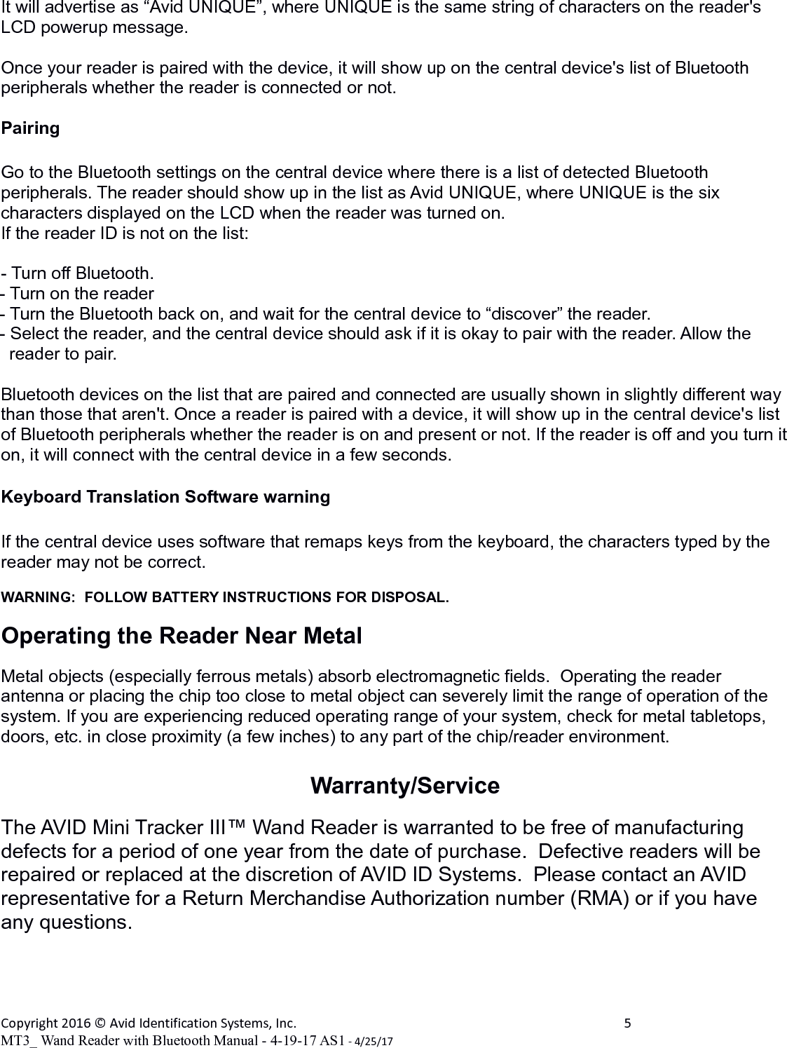 It will advertise as “Avid UNIQUE”, where UNIQUE is the same string of characters on the reader&apos;s LCD powerup message.Once your reader is paired with the device, it will show up on the central device&apos;s list of Bluetooth peripherals whether the reader is connected or not.PairingGo to the Bluetooth settings on the central device where there is a list of detected Bluetooth peripherals. The reader should show up in the list as Avid UNIQUE, where UNIQUE is the six characters displayed on the LCD when the reader was turned on.If the reader ID is not on the list:- Turn off Bluetooth.- Turn on the reader- Turn the Bluetooth back on, and wait for the central device to “discover” the reader.- Select the reader, and the central device should ask if it is okay to pair with the reader. Allow the     reader to pair.Bluetooth devices on the list that are paired and connected are usually shown in slightly different way than those that aren&apos;t. Once a reader is paired with a device, it will show up in the central device&apos;s list of Bluetooth peripherals whether the reader is on and present or not. If the reader is off and you turn iton, it will connect with the central device in a few seconds.Keyboard Translation Software warningIf the central device uses software that remaps keys from the keyboard, the characters typed by the reader may not be correct.WARNING:  FOLLOW BATTERY INSTRUCTIONS FOR DISPOSAL.Operating the Reader Near MetalMetal objects (especially ferrous metals) absorb electromagnetic fields.  Operating the reader antenna or placing the chip too close to metal object can severely limit the range of operation of the system. If you are experiencing reduced operating range of your system, check for metal tabletops, doors, etc. in close proximity (a few inches) to any part of the chip/reader environment.Warranty/ServiceThe AVID Mini Tracker III™ Wand Reader is warranted to be free of manufacturing defects for a period of one year from the date of purchase.  Defective readers will be repaired or replaced at the discretion of AVID ID Systems.  Please contact an AVID representative for a Return Merchandise Authorization number (RMA) or if you have any questions.Copyright 2016 © Avid Identification Systems, Inc. 5MT3_ Wand Reader with Bluetooth Manual - 4-19-17 AS1 - 4/25/17
