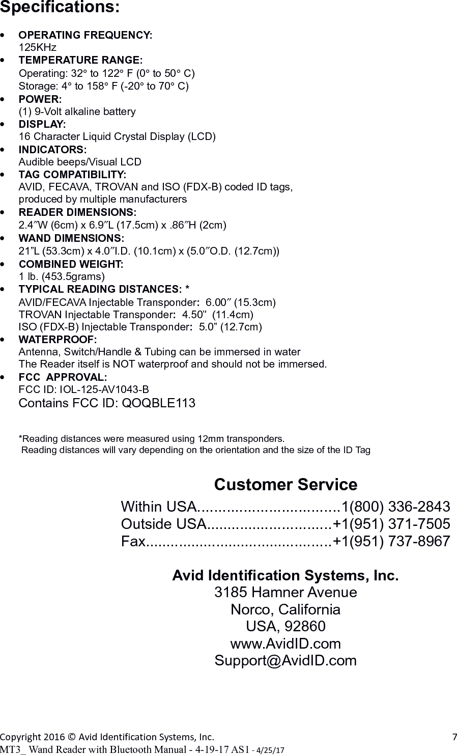 Specifications:•OPERATING FREQUENCY:125KHz•TEMPERATURE RANGE:Operating: 32° to 122° F (0° to 50° C)Storage: 4° to 158° F (-20° to 70° C)•POWER:(1) 9-Volt alkaline battery •DISPLAY:16 Character Liquid Crystal Display (LCD)•INDICATORS:Audible beeps/Visual LCD•TAG COMPATIBILITY:AVID, FECAVA, TROVAN and ISO (FDX-B) coded ID tags, produced by multiple manufacturers•READER DIMENSIONS:2.4″W (6cm) x 6.9″L (17.5cm) x .86″H (2cm) •WAND DIMENSIONS:21”L (53.3cm) x 4.0″I.D. (10.1cm) x (5.0″O.D. (12.7cm))•COMBINED WEIGHT:1 lb. (453.5grams)•TYPICAL READING DISTANCES: *AVID/FECAVA Injectable Transponder:  6.00″ (15.3cm)TROVAN Injectable Transponder:  4.50”  (11.4cm)ISO (FDX-B) Injectable Transponder:  5.0” (12.7cm)•WATERPROOF:Antenna, Switch/Handle &amp; Tubing can be immersed in waterThe Reader itself is NOT waterproof and should not be immersed.•FCC  APPROVAL:FCC ID: IOL-125-AV1043-BContains FCC ID: QOQBLE113*Reading distances were measured using 12mm transponders. Reading distances will vary depending on the orientation and the size of the ID TagCustomer ServiceWithin USA..................................1(800) 336-2843Outside USA..............................+1(951) 371-7505Fax.............................................+1(951) 737-8967Avid Identification Systems, Inc.3185 Hamner AvenueNorco, CaliforniaUSA, 92860www.AvidID.comSupport@AvidID.comCopyright 2016 © Avid Identification Systems, Inc. 7MT3_ Wand Reader with Bluetooth Manual - 4-19-17 AS1 - 4/25/17