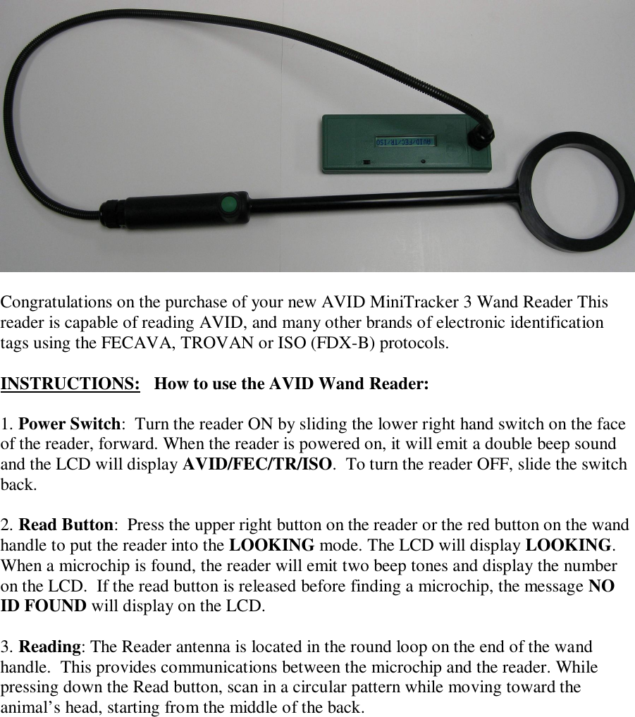   Congratulations on the purchase of your new AVID MiniTracker 3 Wand Reader This reader is capable of reading AVID, and many other brands of electronic identification tags using the FECAVA, TROVAN or ISO (FDX-B) protocols.  INSTRUCTIONS:   How to use the AVID Wand Reader:  1. Power Switch:  Turn the reader ON by sliding the lower right hand switch on the face of the reader, forward. When the reader is powered on, it will emit a double beep sound and the LCD will display AVID/FEC/TR/ISO.  To turn the reader OFF, slide the switch back.  2. Read Button:  Press the upper right button on the reader or the red button on the wand handle to put the reader into the LOOKING mode. The LCD will display LOOKING. When a microchip is found, the reader will emit two beep tones and display the number on the LCD.  If the read button is released before finding a microchip, the message NO ID FOUND will display on the LCD.  3. Reading: The Reader antenna is located in the round loop on the end of the wand handle.  This provides communications between the microchip and the reader. While pressing down the Read button, scan in a circular pattern while moving toward the animal’s head, starting from the middle of the back.    