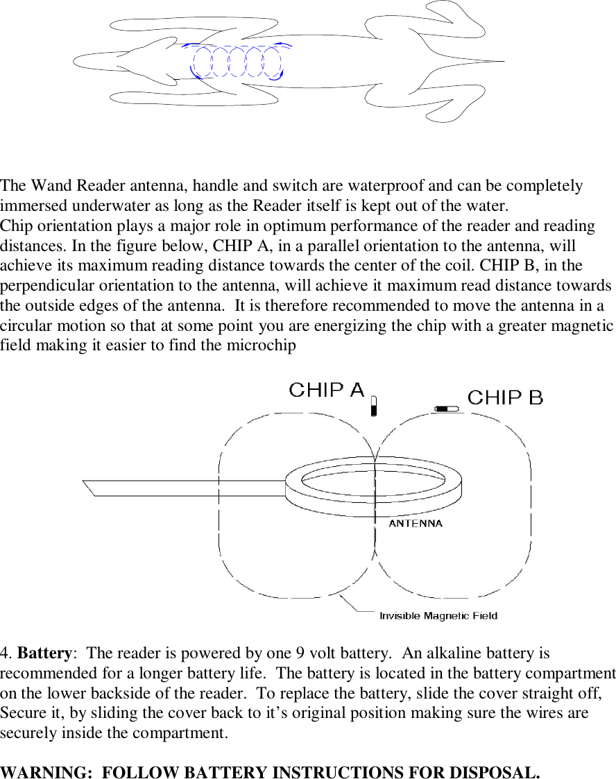  The Wand Reader antenna, handle and switch are waterproof and can be completely immersed underwater as long as the Reader itself is kept out of the water.  Chip orientation plays a major role in optimum performance of the reader and reading distances. In the figure below, CHIP A, in a parallel orientation to the antenna, will achieve its maximum reading distance towards the center of the coil. CHIP B, in the perpendicular orientation to the antenna, will achieve it maximum read distance towards the outside edges of the antenna.  It is therefore recommended to move the antenna in a circular motion so that at some point you are energizing the chip with a greater magnetic field making it easier to find the microchip   4. Battery:  The reader is powered by one 9 volt battery.  An alkaline battery is recommended for a longer battery life.  The battery is located in the battery compartment on the lower backside of the reader.  To replace the battery, slide the cover straight off, Secure it, by sliding the cover back to it’s original position making sure the wires are securely inside the compartment.  WARNING:  FOLLOW BATTERY INSTRUCTIONS FOR DISPOSAL.      