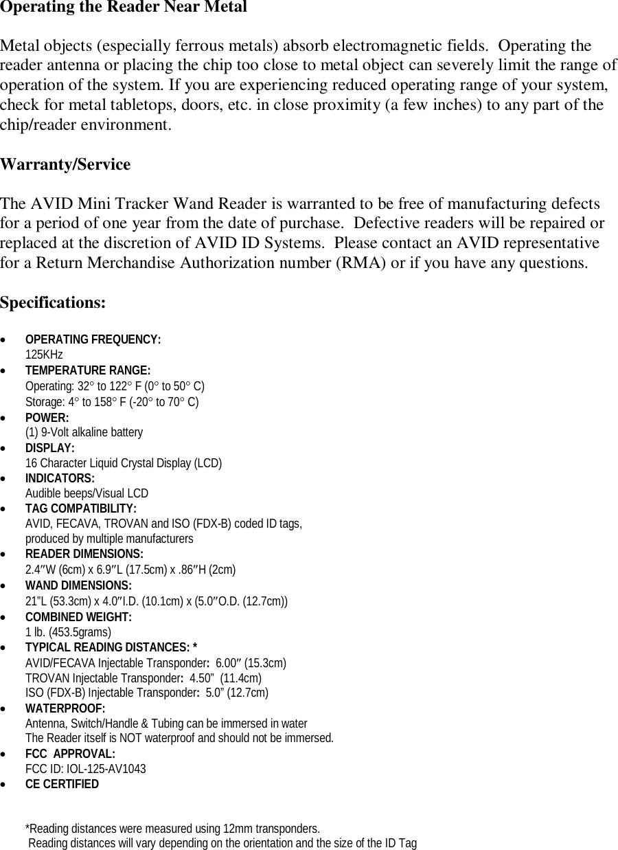 Operating the Reader Near Metal  Metal objects (especially ferrous metals) absorb electromagnetic fields.  Operating the reader antenna or placing the chip too close to metal object can severely limit the range of operation of the system. If you are experiencing reduced operating range of your system, check for metal tabletops, doors, etc. in close proximity (a few inches) to any part of the chip/reader environment.  Warranty/Service  The AVID Mini Tracker Wand Reader is warranted to be free of manufacturing defects for a period of one year from the date of purchase.  Defective readers will be repaired or replaced at the discretion of AVID ID Systems.  Please contact an AVID representative for a Return Merchandise Authorization number (RMA) or if you have any questions.  Specifications:   OPERATING FREQUENCY:   125KHz  TEMPERATURE RANGE:  Operating: 32 to 122 F (0 to 50 C) Storage: 4 to 158 F (-20 to 70 C)  POWER:   (1) 9-Volt alkaline battery   DISPLAY: 16 Character Liquid Crystal Display (LCD)  INDICATORS: Audible beeps/Visual LCD  TAG COMPATIBILITY: AVID, FECAVA, TROVAN and ISO (FDX-B) coded ID tags,  produced by multiple manufacturers  READER DIMENSIONS: 2.4W (6cm) x 6.9L (17.5cm) x .86H (2cm)   WAND DIMENSIONS: 21”L (53.3cm) x 4.0I.D. (10.1cm) x (5.0O.D. (12.7cm))  COMBINED WEIGHT:  1 lb. (453.5grams)  TYPICAL READING DISTANCES: *   AVID/FECAVA Injectable Transponder:  6.00 (15.3cm) TROVAN Injectable Transponder:  4.50”  (11.4cm) ISO (FDX-B) Injectable Transponder:  5.0” (12.7cm)  WATERPROOF:  Antenna, Switch/Handle &amp; Tubing can be immersed in water The Reader itself is NOT waterproof and should not be immersed.  FCC  APPROVAL: FCC ID: IOL-125-AV1043  CE CERTIFIED   *Reading distances were measured using 12mm transponders.  Reading distances will vary depending on the orientation and the size of the ID Tag 
