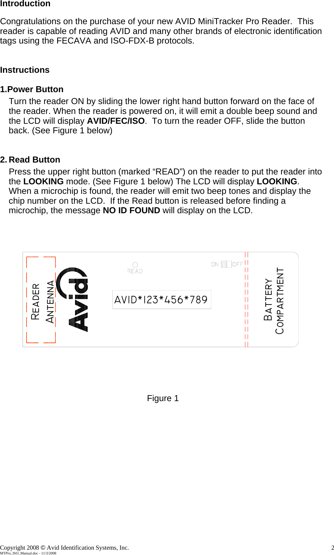 Introduction  Congratulations on the purchase of your new AVID MiniTracker Pro Reader.  This reader is capable of reading AVID and many other brands of electronic identification  tags using the FECAVA and ISO-FDX-B protocols.  Instructions  1.Power Button Turn the reader ON by sliding the lower right hand button forward on the face of the reader. When the reader is powered on, it will emit a double beep sound and the LCD will display AVID/FEC/ISO.  To turn the reader OFF, slide the button back. (See Figure 1 below)   2. Read Button Press the upper right button (marked “READ”) on the reader to put the reader into the LOOKING mode. (See Figure 1 below) The LCD will display LOOKING.  When a microchip is found, the reader will emit two beep tones and display the chip number on the LCD.  If the Read button is released before finding a microchip, the message NO ID FOUND will display on the LCD. BatteryCompartmentAVID*123*456*789AntennaReader  Figure 1              Copyright 2008 © Avid Identification Systems, Inc.    2 MTPro_ISO_Manual.doc - 11/3/2008 