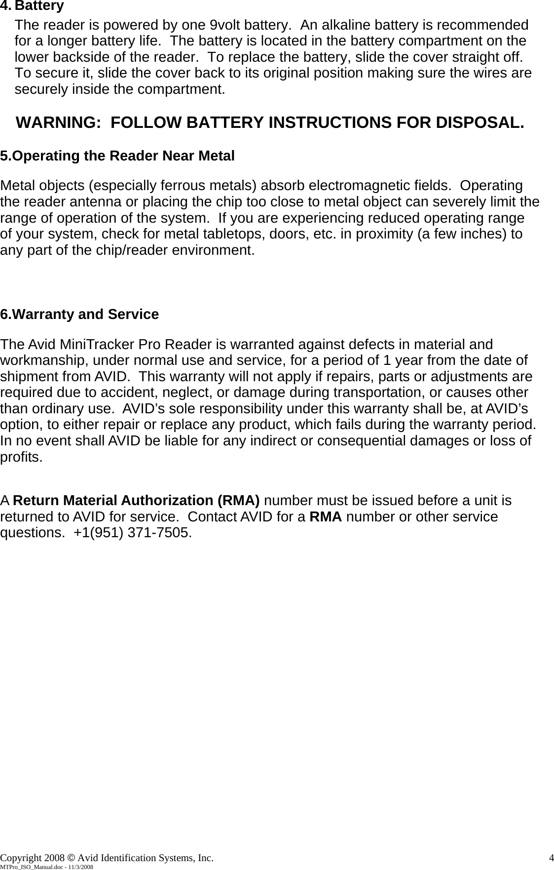    4. Battery The reader is powered by one 9volt battery.  An alkaline battery is recommended for a longer battery life.  The battery is located in the battery compartment on the lower backside of the reader.  To replace the battery, slide the cover straight off.  To secure it, slide the cover back to its original position making sure the wires are securely inside the compartment.  WARNING:  FOLLOW BATTERY INSTRUCTIONS FOR DISPOSAL.  5.Operating the Reader Near Metal  Metal objects (especially ferrous metals) absorb electromagnetic fields.  Operating the reader antenna or placing the chip too close to metal object can severely limit the range of operation of the system.  If you are experiencing reduced operating range of your system, check for metal tabletops, doors, etc. in proximity (a few inches) to any part of the chip/reader environment.    6.Warranty and Service  The Avid MiniTracker Pro Reader is warranted against defects in material and workmanship, under normal use and service, for a period of 1 year from the date of shipment from AVID.  This warranty will not apply if repairs, parts or adjustments are required due to accident, neglect, or damage during transportation, or causes other than ordinary use.  AVID’s sole responsibility under this warranty shall be, at AVID’s option, to either repair or replace any product, which fails during the warranty period.  In no event shall AVID be liable for any indirect or consequential damages or loss of profits.   A Return Material Authorization (RMA) number must be issued before a unit is returned to AVID for service.  Contact AVID for a RMA number or other service questions.  +1(951) 371-7505. Copyright 2008 © Avid Identification Systems, Inc.    4 MTPro_ISO_Manual.doc - 11/3/2008 