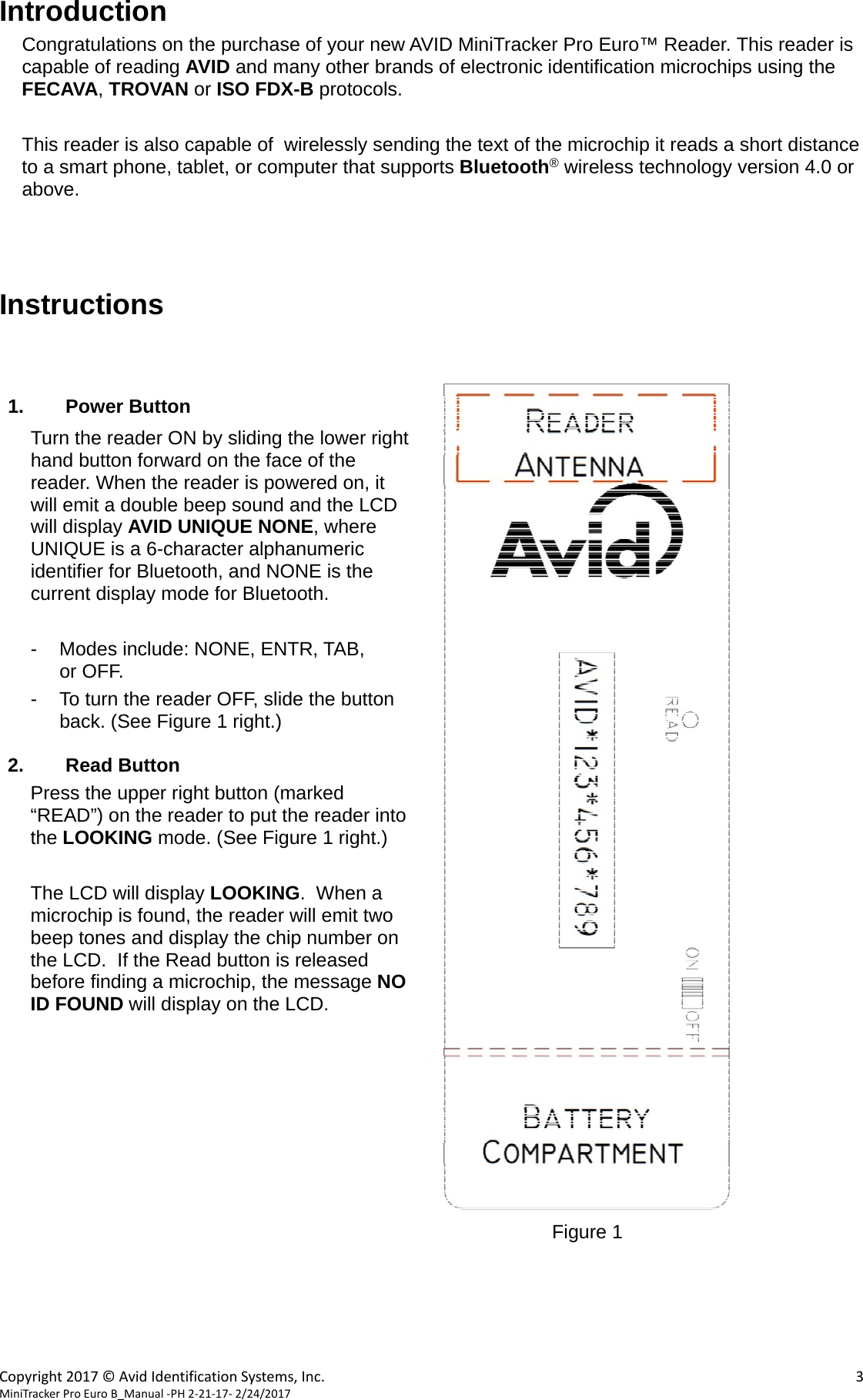  Copyright2017©AvidIdentificationSystems,Inc. 3MiniTrackerProEuroB_Manual‐PH2‐21‐17‐2/24/2017Introduction Congratulations on the purchase of your new AVID MiniTracker Pro Euro™ Reader. This reader is capable of reading AVID and many other brands of electronic identification microchips using the FECAVA, TROVAN or ISO FDX-B protocols.  This reader is also capable of  wirelessly sending the text of the microchip it reads a short distance to a smart phone, tablet, or computer that supports Bluetooth® wireless technology version 4.0 or above.    Instructions    1. Power Button Turn the reader ON by sliding the lower right hand button forward on the face of the reader. When the reader is powered on, it will emit a double beep sound and the LCD will display AVID UNIQUE NONE, where UNIQUE is a 6-character alphanumeric identifier for Bluetooth, and NONE is the current display mode for Bluetooth.           -  Modes include: NONE, ENTR, TAB,           or OFF. -  To turn the reader OFF, slide the button back. (See Figure 1 right.)  2. Read Button Press the upper right button (marked “READ”) on the reader to put the reader into the LOOKING mode. (See Figure 1 right.)   The LCD will display LOOKING.  When a microchip is found, the reader will emit two beep tones and display the chip number on the LCD.  If the Read button is released before finding a microchip, the message NO ID FOUND will display on the LCD.                              Figure 1      