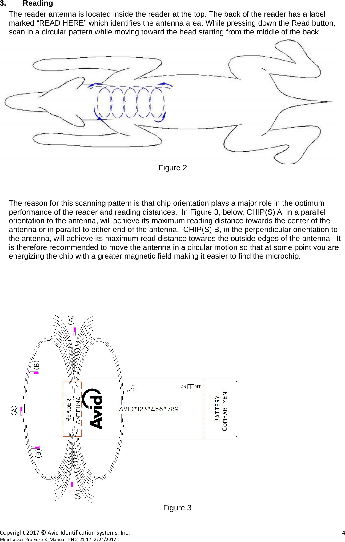  Copyright2017©AvidIdentificationSystems,Inc. 4MiniTrackerProEuroB_Manual‐PH2‐21‐17‐2/24/2017  3. Reading The reader antenna is located inside the reader at the top. The back of the reader has a label marked “READ HERE” which identifies the antenna area. While pressing down the Read button, scan in a circular pattern while moving toward the head starting from the middle of the back.   Figure 2    The reason for this scanning pattern is that chip orientation plays a major role in the optimum performance of the reader and reading distances.  In Figure 3, below, CHIP(S) A, in a parallel orientation to the antenna, will achieve its maximum reading distance towards the center of the antenna or in parallel to either end of the antenna.  CHIP(S) B, in the perpendicular orientation to the antenna, will achieve its maximum read distance towards the outside edges of the antenna.  It is therefore recommended to move the antenna in a circular motion so that at some point you are energizing the chip with a greater magnetic field making it easier to find the microchip.        Figure 3   