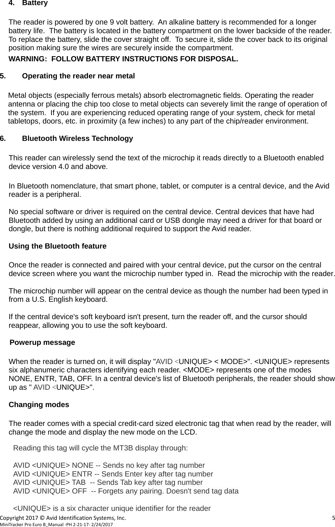  Copyright2017©AvidIdentificationSystems,Inc. 5MiniTrackerProEuroB_Manual‐PH2‐21‐17‐2/24/2017  4. Battery  The reader is powered by one 9 volt battery.  An alkaline battery is recommended for a longer battery life.  The battery is located in the battery compartment on the lower backside of the reader.  To replace the battery, slide the cover straight off.  To secure it, slide the cover back to its original position making sure the wires are securely inside the compartment.  WARNING:  FOLLOW BATTERY INSTRUCTIONS FOR DISPOSAL.  5.  Operating the reader near metal  Metal objects (especially ferrous metals) absorb electromagnetic fields. Operating the reader antenna or placing the chip too close to metal objects can severely limit the range of operation of the system.  If you are experiencing reduced operating range of your system, check for metal tabletops, doors, etc. in proximity (a few inches) to any part of the chip/reader environment.  6.  Bluetooth Wireless Technology  This reader can wirelessly send the text of the microchip it reads directly to a Bluetooth enabled device version 4.0 and above.  In Bluetooth nomenclature, that smart phone, tablet, or computer is a central device, and the Avid reader is a peripheral.  No special software or driver is required on the central device. Central devices that have had Bluetooth added by using an additional card or USB dongle may need a driver for that board or dongle, but there is nothing additional required to support the Avid reader.  Using the Bluetooth feature  Once the reader is connected and paired with your central device, put the cursor on the central device screen where you want the microchip number typed in.  Read the microchip with the reader.  The microchip number will appear on the central device as though the number had been typed in from a U.S. English keyboard.    If the central device&apos;s soft keyboard isn&apos;t present, turn the reader off, and the cursor should reappear, allowing you to use the soft keyboard.  Powerup message  When the reader is turned on, it will display &quot;AVID &lt;UNIQUE&gt; &lt; MODE&gt;&quot;. &lt;UNIQUE&gt; represents six alphanumeric characters identifying each reader. &lt;MODE&gt; represents one of the modes NONE, ENTR, TAB, OFF. In a central device&apos;s list of Bluetooth peripherals, the reader should show up as &quot; AVID &lt;UNIQUE&gt;&quot;.  Changing modes    The reader comes with a special credit-card sized electronic tag that when read by the reader, will change the mode and display the new mode on the LCD.    Reading this tag will cycle the MT3B display through:  AVID &lt;UNIQUE&gt; NONE -- Sends no key after tag number AVID &lt;UNIQUE&gt; ENTR -- Sends Enter key after tag number AVID &lt;UNIQUE&gt; TAB  -- Sends Tab key after tag number AVID &lt;UNIQUE&gt; OFF  -- Forgets any pairing. Doesn&apos;t send tag data  &lt;UNIQUE&gt; is a six character unique identifier for the reader 