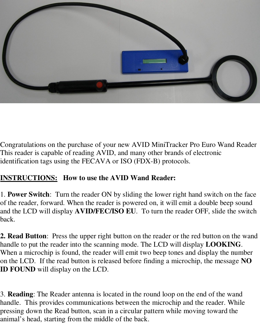         Congratulations on the purchase of your new AVID MiniTracker Pro Euro Wand Reader This reader is capable of reading AVID, and many other brands of electronic identification tags using the FECAVA or ISO (FDX-B) protocols.  INSTRUCTIONS:   How to use the AVID Wand Reader:  1. Power Switch:  Turn the reader ON by sliding the lower right hand switch on the face of the reader, forward. When the reader is powered on, it will emit a double beep sound and the LCD will display AVID/FEC/ISO EU.  To turn the reader OFF, slide the switch back.  2. Read Button:  Press the upper right button on the reader or the red button on the wand handle to put the reader into the scanning mode. The LCD will display LOOKING. When a microchip is found, the reader will emit two beep tones and display the number on the LCD.  If the read button is released before finding a microchip, the message NO ID FOUND will display on the LCD.   3. Reading: The Reader antenna is located in the round loop on the end of the wand handle.  This provides communications between the microchip and the reader. While pressing down the Read button, scan in a circular pattern while moving toward the animal’s head, starting from the middle of the back.    