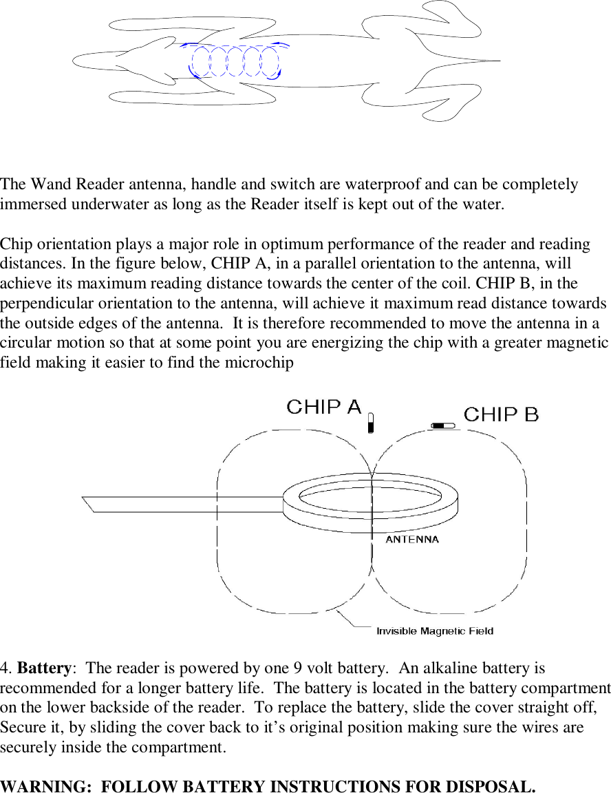  The Wand Reader antenna, handle and switch are waterproof and can be completely immersed underwater as long as the Reader itself is kept out of the water.   Chip orientation plays a major role in optimum performance of the reader and reading distances. In the figure below, CHIP A, in a parallel orientation to the antenna, will achieve its maximum reading distance towards the center of the coil. CHIP B, in the perpendicular orientation to the antenna, will achieve it maximum read distance towards the outside edges of the antenna.  It is therefore recommended to move the antenna in a circular motion so that at some point you are energizing the chip with a greater magnetic field making it easier to find the microchip   4. Battery:  The reader is powered by one 9 volt battery.  An alkaline battery is recommended for a longer battery life.  The battery is located in the battery compartment on the lower backside of the reader.  To replace the battery, slide the cover straight off, Secure it, by sliding the cover back to it’s original position making sure the wires are securely inside the compartment.  WARNING:  FOLLOW BATTERY INSTRUCTIONS FOR DISPOSAL.     