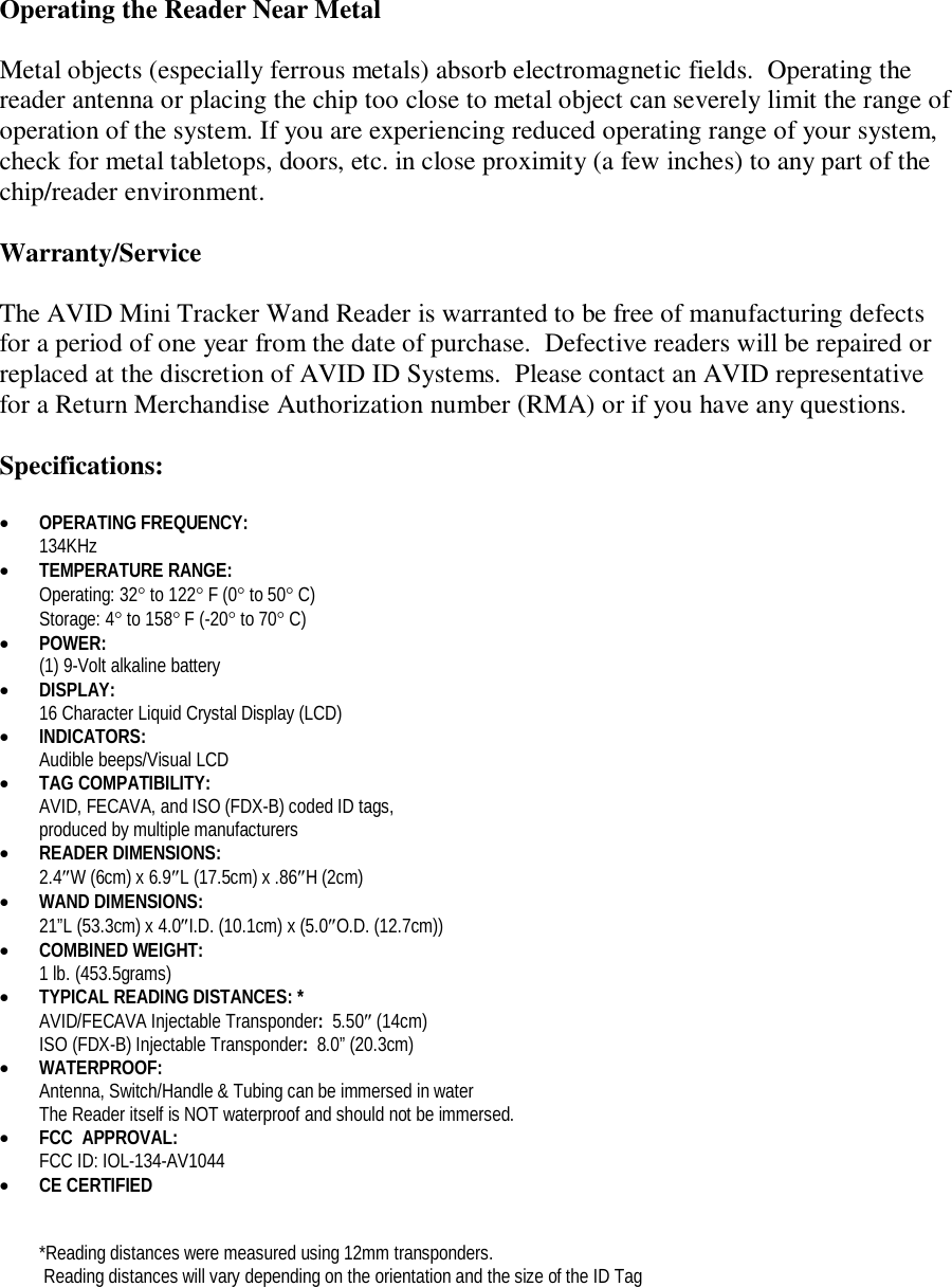Operating the Reader Near Metal  Metal objects (especially ferrous metals) absorb electromagnetic fields.  Operating the reader antenna or placing the chip too close to metal object can severely limit the range of operation of the system. If you are experiencing reduced operating range of your system, check for metal tabletops, doors, etc. in close proximity (a few inches) to any part of the chip/reader environment.  Warranty/Service  The AVID Mini Tracker Wand Reader is warranted to be free of manufacturing defects for a period of one year from the date of purchase.  Defective readers will be repaired or replaced at the discretion of AVID ID Systems.  Please contact an AVID representative for a Return Merchandise Authorization number (RMA) or if you have any questions.  Specifications:   OPERATING FREQUENCY:   134KHz  TEMPERATURE RANGE:  Operating: 32 to 122 F (0 to 50 C) Storage: 4 to 158 F (-20 to 70 C)  POWER:   (1) 9-Volt alkaline battery   DISPLAY: 16 Character Liquid Crystal Display (LCD)  INDICATORS: Audible beeps/Visual LCD  TAG COMPATIBILITY: AVID, FECAVA, and ISO (FDX-B) coded ID tags,  produced by multiple manufacturers  READER DIMENSIONS: 2.4W (6cm) x 6.9L (17.5cm) x .86H (2cm)   WAND DIMENSIONS: 21”L (53.3cm) x 4.0I.D. (10.1cm) x (5.0O.D. (12.7cm))  COMBINED WEIGHT:  1 lb. (453.5grams)  TYPICAL READING DISTANCES: *   AVID/FECAVA Injectable Transponder:  5.50 (14cm) ISO (FDX-B) Injectable Transponder:  8.0” (20.3cm)  WATERPROOF:  Antenna, Switch/Handle &amp; Tubing can be immersed in water The Reader itself is NOT waterproof and should not be immersed.  FCC  APPROVAL: FCC ID: IOL-134-AV1044  CE CERTIFIED   *Reading distances were measured using 12mm transponders.  Reading distances will vary depending on the orientation and the size of the ID Tag 