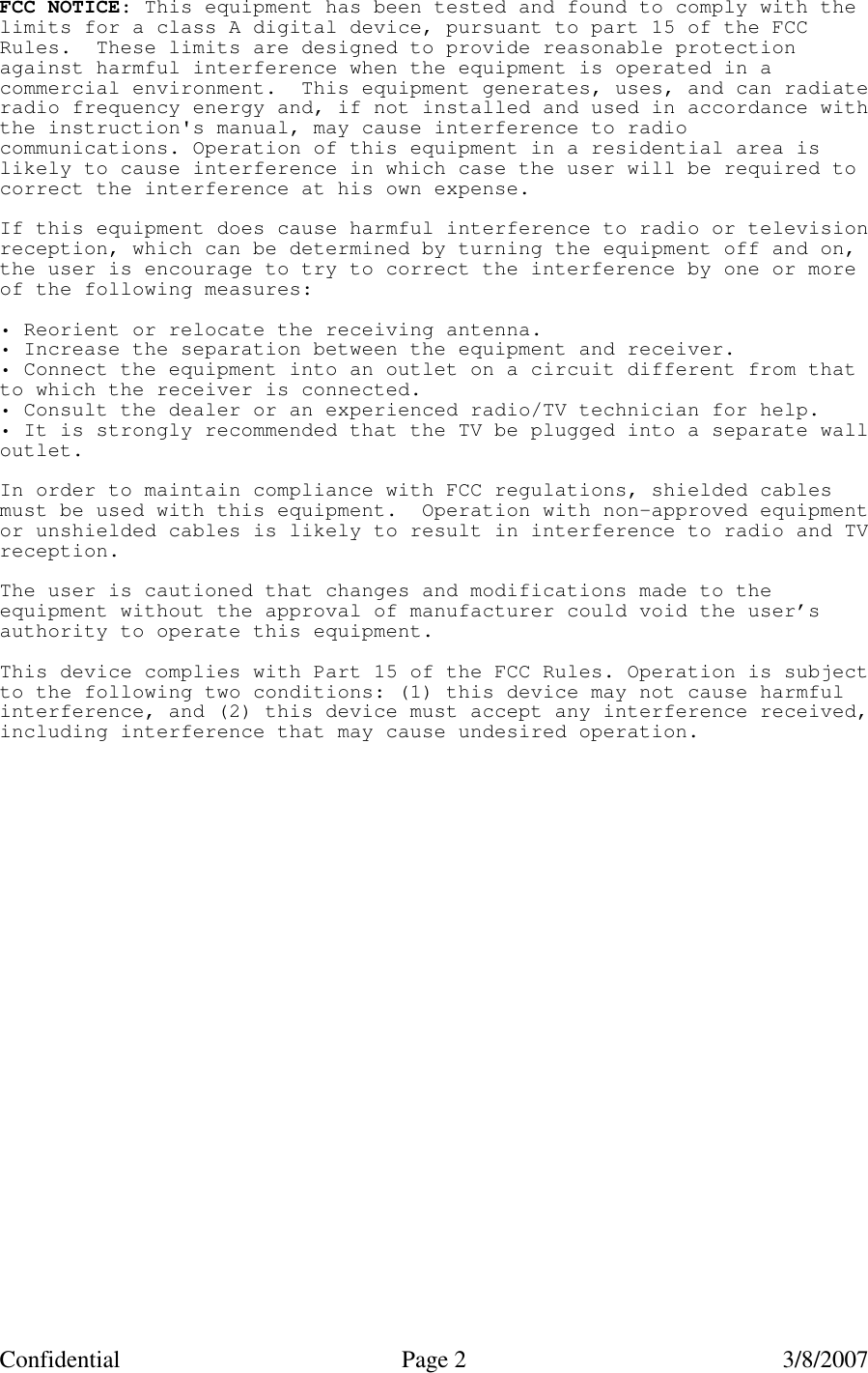 Confidential Page 2   3/8/2007 FCC NOTICE: This equipment has been tested and found to comply with thelimits for a class A digital device, pursuant to part 15 of the FCCRules. These limits are designed to provide reasonable protectionagainst harmful interference when the equipment is operated in acommercial environment. This equipment generates, uses, and can radiateradio frequency energy and, if not installed and used in accordance withthe instruction&apos;s manual, may cause interference to radiocommunications. Operation of this equipment in a residential area islikely to cause interference in which case the user will be required tocorrect the interference at his own expense.If this equipment does cause harmful interference to radio or televisionreception, which can be determined by turning the equipment off and on,the user is encourage to try to correct the interference by one or moreof the following measures:• Reorient or relocate the receiving antenna.• Increase the separation between the equipment and receiver.• Connect the equipment into an outlet on a circuit different from thatto which the receiver is connected.• Consult the dealer or an experienced radio/TV technician for help.• It is strongly recommended that the TV be plugged into a separate walloutlet.In order to maintain compliance with FCC regulations, shielded cablesmust be used with this equipment. Operation with non-approved equipmentor unshielded cables is likely to result in interference to radio and TVreception.The user is cautioned that changes and modifications made to theequipment without the approval of manufacturer could void the user’sauthority to operate this equipment.This device complies with Part 15 of the FCC Rules. Operation is subjectto the following two conditions: (1) this device may not cause harmfulinterference, and (2) this device must accept any interference received,including interference that may cause undesired operation. 