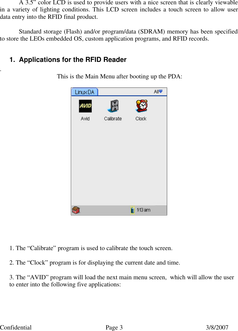 Confidential Page 3 3/8/2007     A 3.5” color LCD is used to provide users with a nice screen that is clearly viewable in a variety of lighting conditions. This LCD screen includes a touch screen to allow user data entry into the RFID final product.  Standard storage (Flash) and/or program/data (SDRAM) memory has been specified to store the LEOs embedded OS, custom application programs, and RFID records.  1. Applications for the RFID Reader . This is the Main Menu after booting up the PDA:        1. The “Calibrate” program is used to calibrate the touch screen.  2. The “Clock” program is for displaying the current date and time.  3. The “AVID” program will load the next main menu screen,  which will allow the user     to enter into the following five applications:    