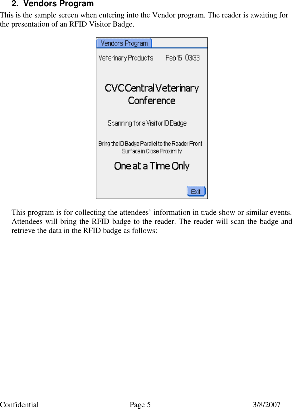 Confidential Page 5 3/8/2007    2. Vendors Program This is the sample screen when entering into the Vendor program. The reader is awaiting for the presentation of an RFID Visitor Badge.    This program is for collecting the attendees’ information in trade show or similar events. Attendees will bring the RFID badge to the reader. The reader will scan the badge and retrieve the data in the RFID badge as follows:   