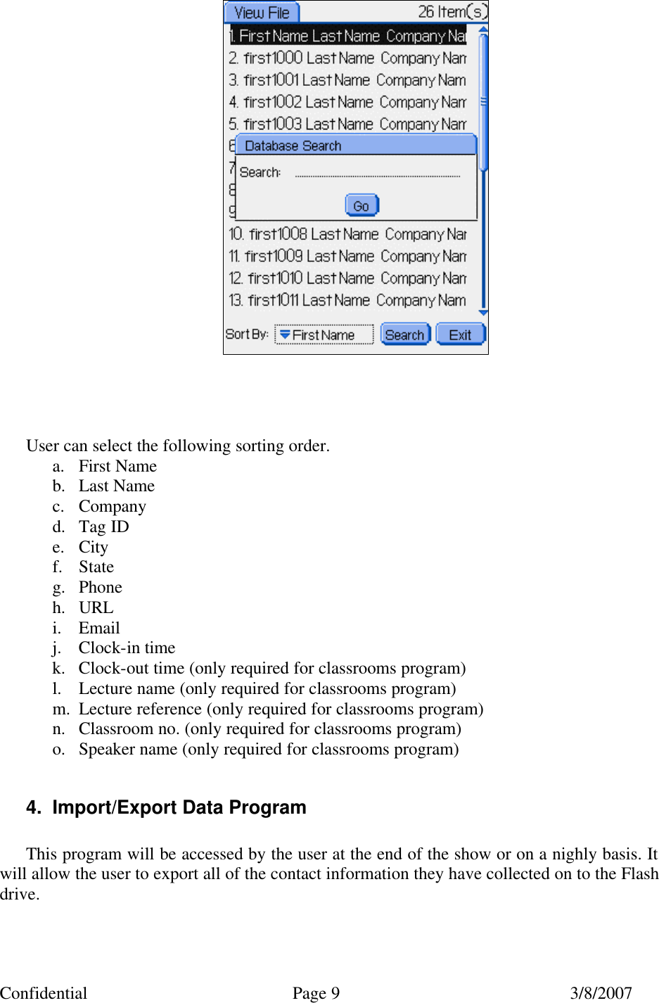 Confidential Page 9 3/8/2007      User can select the following sorting order.  a. First Name  b. Last Name c. Company d. Tag ID e. City f. State g. Phone h. URL i. Email j. Clock-in time k. Clock-out time (only required for classrooms program) l. Lecture name (only required for classrooms program) m. Lecture reference (only required for classrooms program) n. Classroom no. (only required for classrooms program) o. Speaker name (only required for classrooms program)  4. Import/Export Data Program  This program will be accessed by the user at the end of the show or on a nighly basis. It will allow the user to export all of the contact information they have collected on to the Flash drive.  