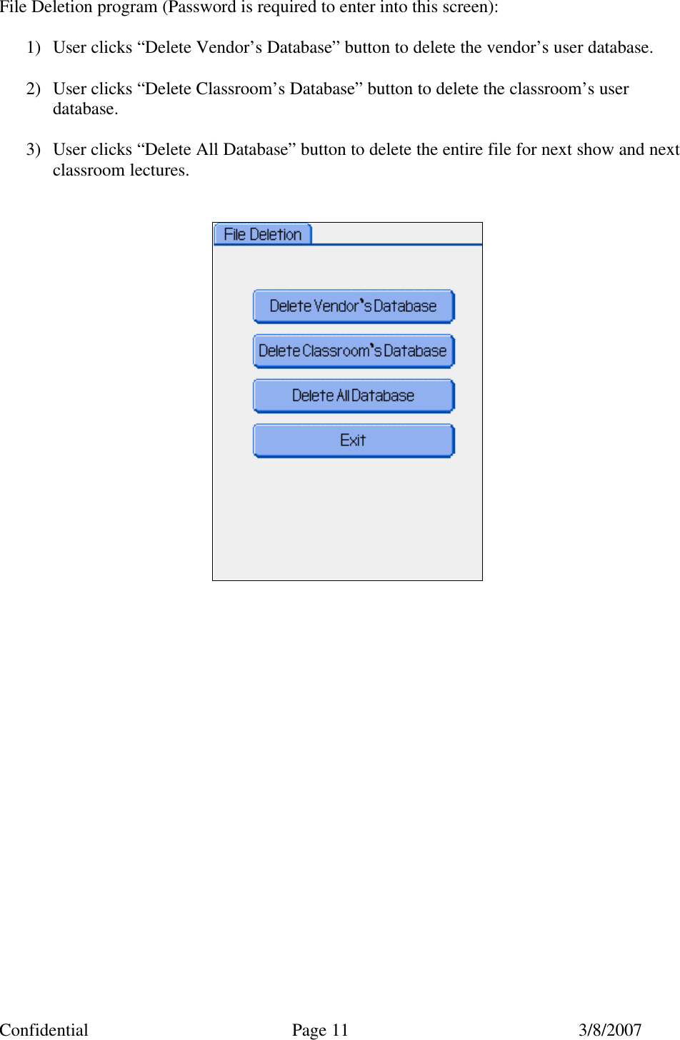 Confidential Page 11 3/8/2007 File Deletion program (Password is required to enter into this screen):   1) User clicks “Delete Vendor’s Database” button to delete the vendor’s user database.  2) User clicks “Delete Classroom’s Database” button to delete the classroom’s user database.  3) User clicks “Delete All Database” button to delete the entire file for next show and next classroom lectures.                         