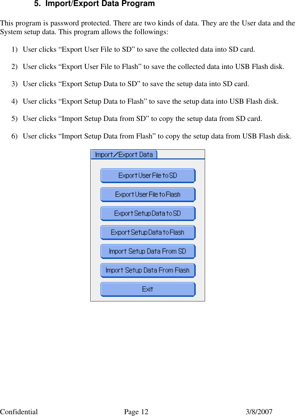 Confidential Page 12 3/8/2007   5. Import/Export Data Program  This program is password protected. There are two kinds of data. They are the User data and the System setup data. This program allows the followings:  1) User clicks “Export User File to SD” to save the collected data into SD card.  2) User clicks “Export User File to Flash” to save the collected data into USB Flash disk.  3) User clicks “Export Setup Data to SD” to save the setup data into SD card.  4) User clicks “Export Setup Data to Flash” to save the setup data into USB Flash disk.  5) User clicks “Import Setup Data from SD” to copy the setup data from SD card.  6) User clicks “Import Setup Data from Flash” to copy the setup data from USB Flash disk.    