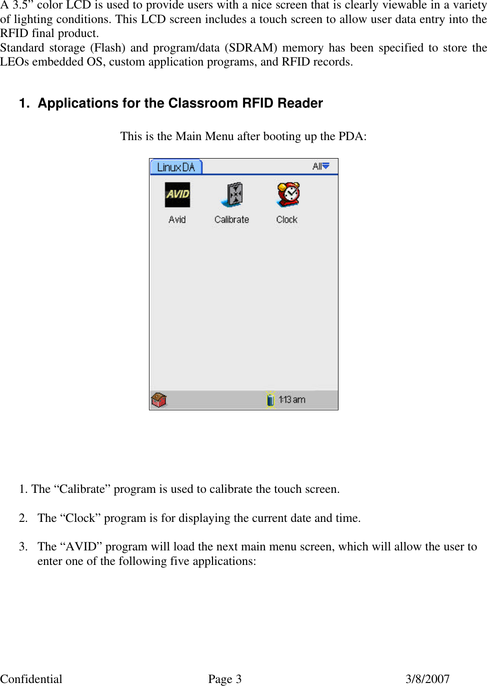Confidential Page 3 3/8/2007    A 3.5” color LCD is used to provide users with a nice screen that is clearly viewable in a variety of lighting conditions. This LCD screen includes a touch screen to allow user data entry into the RFID final product. Standard storage (Flash) and program/data (SDRAM) memory has been specified to store the LEOs embedded OS, custom application programs, and RFID records.  1. Applications for the Classroom RFID Reader  This is the Main Menu after booting up the PDA:         1. The “Calibrate” program is used to calibrate the touch screen.  2. The “Clock” program is for displaying the current date and time.  3. The “AVID” program will load the next main menu screen, which will allow the user to enter one of the following five applications:       