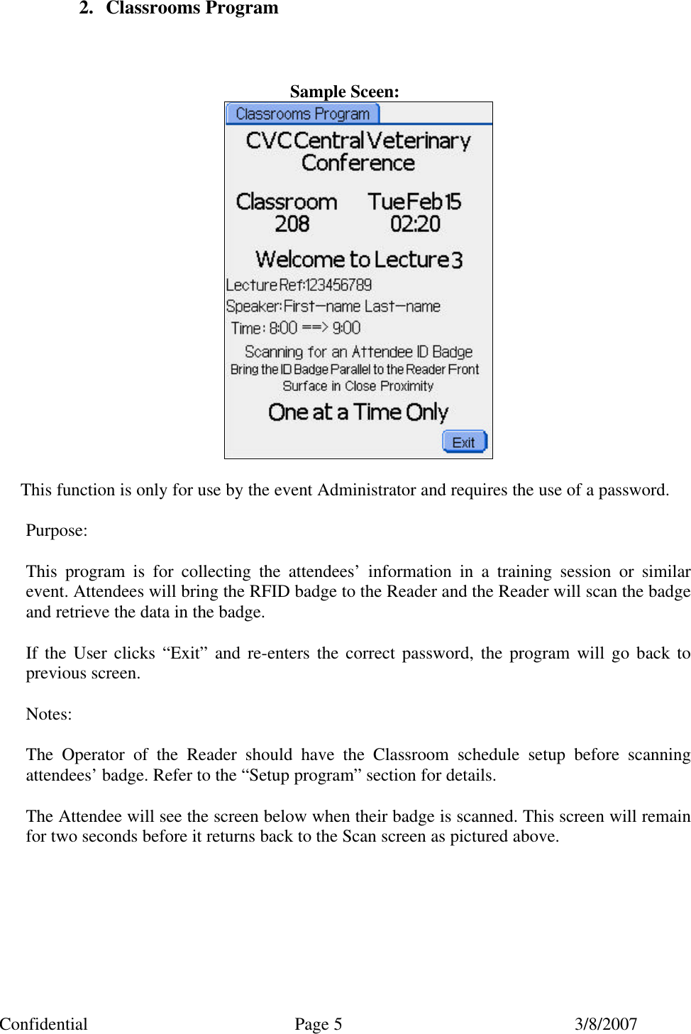 Confidential Page 5 3/8/2007 2. Classrooms Program    Sample Sceen:   This function is only for use by the event Administrator and requires the use of a password.  Purpose:  This program is for collecting the attendees’ information in a training session or similar event. Attendees will bring the RFID badge to the Reader and the Reader will scan the badge and retrieve the data in the badge.  If the User clicks “Exit” and re-enters the correct password, the program will go back to previous screen.  Notes:  The Operator of the Reader should have the Classroom schedule setup before scanning attendees’ badge. Refer to the “Setup program” section for details.  The Attendee will see the screen below when their badge is scanned. This screen will remain for two seconds before it returns back to the Scan screen as pictured above.  