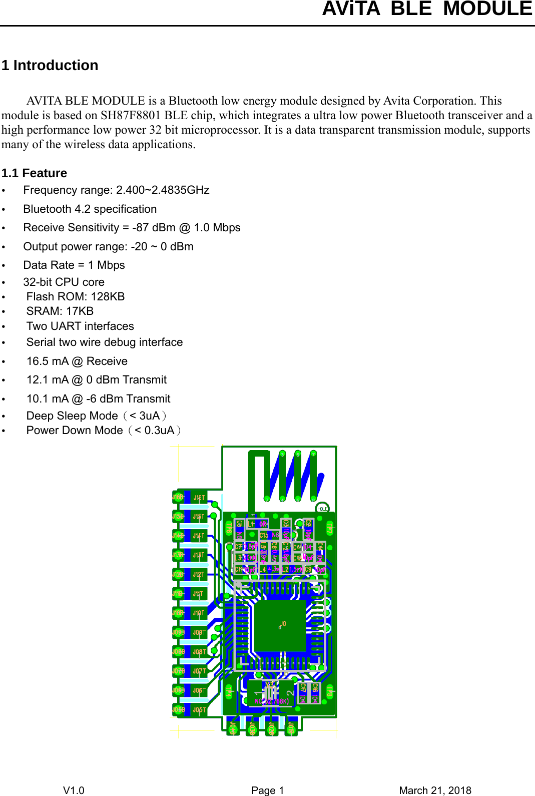  AViTA BLE MODULE V1.0                                Page 1                      March 21, 2018 1 Introduction AVITA BLE MODULE is a Bluetooth low energy module designed by Avita Corporation. This module is based on SH87F8801 BLE chip, which integrates a ultra low power Bluetooth transceiver and a high performance low power 32 bit microprocessor. It is a data transparent transmission module, supports many of the wireless data applications.    1.1 Feature y Frequency range: 2.400~2.4835GHz y Bluetooth 4.2 specification y Receive Sensitivity = -87 dBm @ 1.0 Mbps y Output power range: -20 ~ 0 dBm y Data Rate = 1 Mbps y 32-bit CPU core y Flash ROM: 128KB y SRAM: 17KB y Two UART interfaces y Serial two wire debug interface y 16.5 mA @ Receive y 12.1 mA @ 0 dBm Transmit y 10.1 mA @ -6 dBm Transmit y Deep Sleep Mode（&lt; 3uA） y Power Down Mode（&lt; 0.3uA）  