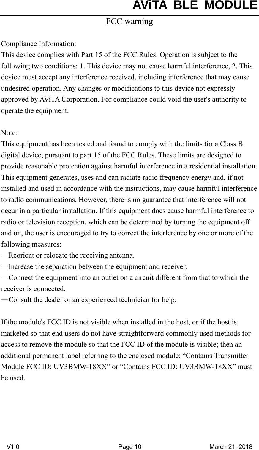  AViTA BLE MODULE V1.0                                Page 10                      March 21, 2018 FCC warning  Compliance Information: This device complies with Part 15 of the FCC Rules. Operation is subject to the following two conditions: 1. This device may not cause harmful interference, 2. This device must accept any interference received, including interference that may cause undesired operation. Any changes or modifications to this device not expressly approved by AViTA Corporation. For compliance could void the user&apos;s authority to operate the equipment.  Note:  This equipment has been tested and found to comply with the limits for a Class B digital device, pursuant to part 15 of the FCC Rules. These limits are designed to provide reasonable protection against harmful interference in a residential installation. This equipment generates, uses and can radiate radio frequency energy and, if not installed and used in accordance with the instructions, may cause harmful interference to radio communications. However, there is no guarantee that interference will not occur in a particular installation. If this equipment does cause harmful interference to radio or television reception, which can be determined by turning the equipment off and on, the user is encouraged to try to correct the interference by one or more of the following measures: —Reorient or relocate the receiving antenna. —Increase the separation between the equipment and receiver. —Connect the equipment into an outlet on a circuit different from that to which the receiver is connected. —Consult the dealer or an experienced technician for help.  If the module&apos;s FCC ID is not visible when installed in the host, or if the host is marketed so that end users do not have straightforward commonly used methods for access to remove the module so that the FCC ID of the module is visible; then an additional permanent label referring to the enclosed module: “Contains Transmitter Module FCC ID: UV3BMW-18XX” or “Contains FCC ID: UV3BMW-18XX” must be used. 