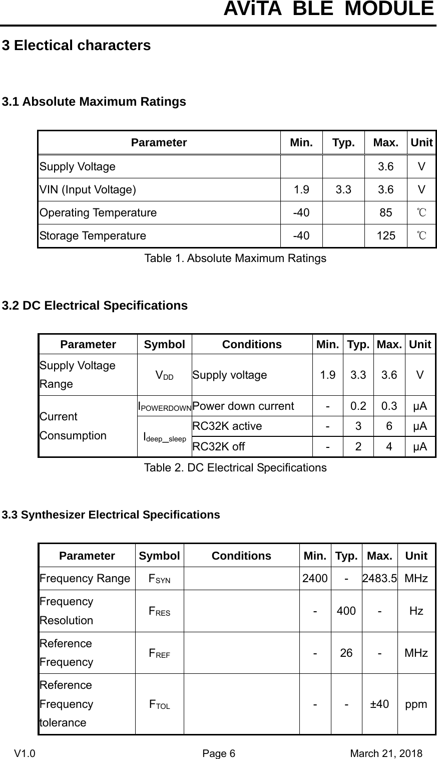  AViTA BLE MODULE V1.0                                Page 6                      March 21, 2018 3 Electical characters 3.1 Absolute Maximum Ratings Parameter Min. Typ. Max. UnitSupply Voltage      3.6  V VIN (Input Voltage)  1.9  3.3  3.6  V Operating Temperature  -40    85  ℃Storage Temperature  -40    125  ℃Table 1. Absolute Maximum Ratings 3.2 DC Electrical Specifications Parameter Symbol Conditions  Min. Typ. Max. UnitSupply Voltage Range  VDD Supply voltage  1.9 3.3 3.6 V Current Consumption IPOWERDOWNPower down current  -  0.2  0.3  μAIdeep_sleepRC32K active  -  3  6  μARC32K off  -  2  4  μATable 2. DC Electrical Specifications 3.3 Synthesizer Electrical Specifications Parameter Symbol Conditions  Min. Typ. Max. UnitFrequency Range  FSYN   2400 - 2483.5 MHzFrequency Resolution  FRES   -  400  -  Hz Reference Frequency  FREF   -  26  -  MHzReference Frequency tolerance FTOL   -  -  ±40  ppm