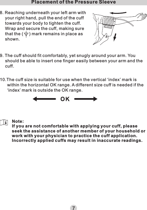 Placement of the Pressure Sleeve8. Reaching underneath your left arm with your right hand, pull the end of the cuff towards your body to tighten the cuff.Wrap and secure the cuff, making sure that the (     ) mark remains in place as shown.9. The cuff should fit comfortably, yet snugly around your arm. You should be able to insert one finger easily between your arm and the cuff.10.The cuff size is suitable for use when the vertical ‘index’ mark is within the horizontal OK range. A different size cuff is needed if the ‘index’ mark is outside the OK range.7Note:If you are not comfortable with applying your cuff, please seek the assistance of another member of your household or work with your physician to practice the cuff application. Incorrectly applied cuffs may result in inaccurate readings.