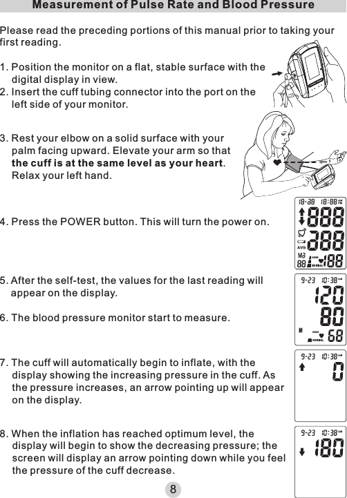 Measurement of Pulse Rate and Blood PressurePlease read the preceding portions of this manual prior to taking your first reading.1. Position the monitor on a flat, stable surface with the digital display in view.2. Insert the cuff tubing connector into the port on the left side of your monitor.3. Rest your elbow on a solid surface with your palm facing upward. Elevate your arm so that the cuff is at the same level as your heart. Relax your left hand.4. Press the POWER button. This will turn the power on.5. After the self-test, the values for the last reading will appear on the display.6. The blood pressure monitor start to measure.7. The cuff will automatically begin to inflate, with the display showing the increasing pressure in the cuff. As the pressure increases, an arrow pointing up will appear on the display.8. When the inflation has reached optimum level, the display will begin to show the decreasing pressure; the screen will display an arrow pointing down while you feel the pressure of the cuff decrease.8