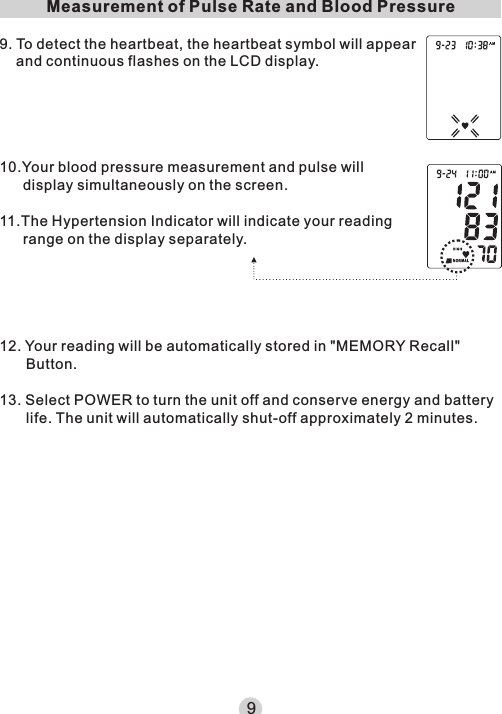 Measurement of Pulse Rate and Blood Pressure9. To detect the heartbeat, the heartbeat symbol will appear and continuous flashes on the LCD display.12. Your reading will be automatically stored in &quot;MEMORY Recall&quot; Button.13. Select POWER to turn the unit off and conserve energy and battery life. The unit will automatically shut-off approximately 2 minutes.910.Your blood pressure measurement and pulse will display simultaneously on the screen.11.The Hypertension Indicator will indicate your reading range on the display separately.