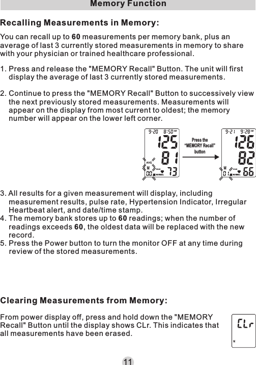 Memory FunctionYou can recall up to 60 measurements per memory bank, plus an average of last 3 currently stored measurements in memory to share with your physician or trained healthcare professional.From power display off, press and hold down the &quot;MEMORY Recall&quot; Button until the display shows CLr. This indicates that all measurements have been erased.11Recalling Measurements in Memory:3. All results for a given measurement will display, including measurement results, pulse rate, Hypertension Indicator, Irregular Heartbeat alert, and date/time stamp.4. The memory bank stores up to 60 readings; when the number of readings exceeds 60, the oldest data will be replaced with the new record.5. Press the Power button to turn the monitor OFF at any time during review of the stored measurements.Clearing Measurements from Memory:1. Press and release the &quot;MEMORY Recall&quot; Button. The unit will first display the average of last 3 currently stored measurements.2. Continue to press the &quot;MEMORY Recall&quot; Button to successively view the next previously stored measurements. Measurements will appear on the display from most current to oldest; the memory number will appear on the lower left corner.Press the“MEMORY Recall”button