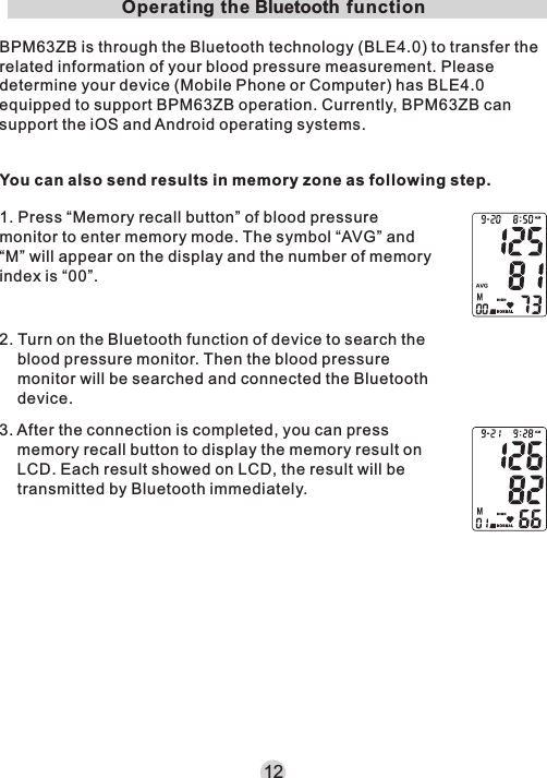 12Operating the Bluetooth functionBPM63ZB is through the Bluetooth technology (BLE4.0) to transfer the related information of your blood pressure measurement. Please determine your device (Mobile Phone or Computer) has BLE4.0 equipped to support BPM63ZB operation. Currently, BPM63ZB can support the iOS and Android operating systems.1. Press “Memory recall button” of blood pressure monitor to enter memory mode. The symbol “AVG” and “M” will appear on the display and the number of memory index is “00”. 2. Turn on the Bluetooth function of device to search the blood pressure monitor. Then the blood pressure monitor will be searched and connected the Bluetooth device.3. After the connection is completed, you can press memory recall button to display the memory result on LCD. Each result showed on LCD, the result will be transmitted by Bluetooth immediately. You can also send results in memory zone as following step.