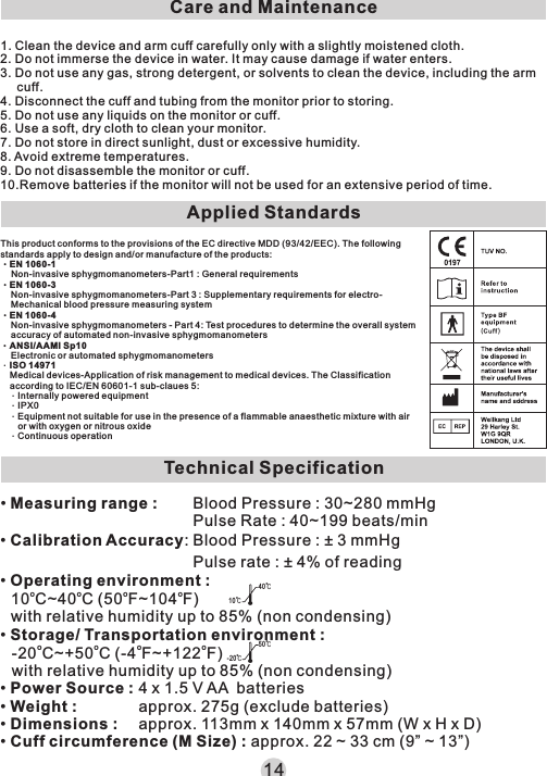 Care and Maintenance1. Clean the device and arm cuff carefully only with a slightly moistened cloth. 2. Do not immerse the device in water. It may cause damage if water enters.3. Do not use any gas, strong detergent, or solvents to clean the device, including the arm cuff.4. Disconnect the cuff and tubing from the monitor prior to storing.5. Do not use any liquids on the monitor or cuff.6. Use a soft, dry cloth to clean your monitor.7. Do not store in direct sunlight, dust or excessive humidity.8. Avoid extreme temperatures.9. Do not disassemble the monitor or cuff.10.Remove batteries if the monitor will not be used for an extensive period of time.This product conforms to the provisions of the EC di re ctive MDD (93/42/EEC). The following standards apply to design and/or manufac tu re of the products:‧EN 1060-1Non-invasive sphygmomanometers-P ar t1 : General requirements‧EN 1060-3Non-invasive sphygmomanometers-P ar t 3 : Su pplementary requirements for electro-Mechanical blood pressure measurin g system‧EN 1060-4Non-invasive sphygmomanometers - Par t 4: Test procedures to determine the overall system accuracy of automated non-invasive sphyg mo manometers‧ANSI/AAMI Sp10Electronic or automated sphygmomanomet er s．ISO 14971Medical devices-Application of risk ma na gement to medical devices. The Classification according to IEC/EN 60601-1 sub-claues 5 :．Internally powered equipment．IPX0．Equipment not suitable for use in the presen ce o f a fl ammable anaesthetic mixture with air or with oxygen or nitrous oxide．Continuous operation14Applied StandardsTechnical Specification10℃40℃-20℃50℃• Measuring range :• Calibration Accuracy:• Operating environment :o o o o10 C~40 C (50 F~104 F)with relative humidity up to 85% (non condensing)• Storage/ Transportation environment :o o o o-20 C~+50 C (-4 F~+122 F)with relative humidity up to 85% (non condensing)• Power Source :• Weight :• Dimensions :• Cuff circumference (M Size) : approx. 22 ~ 33 cm (9” ~ 13”)Blood Pressure : 30~280 mmHgPulse Rate : 40~199 beats/minBlood Pressure : ± 3 mmHgPulse rate : ± 4% of reading4 x 1.5 V AA  batteriesapprox. 275g (exclude batteries)approx. 113mm x 140mm x 57mm (W x H x D)