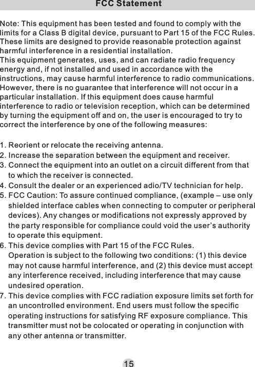 15FCC StatementNote: This equipment has been tested and found to comply with the limits for a Class B digital device, pursuant to Part 15 of the FCC Rules. These limits are designed to provide reasonable protection against harmful interference in a residential installation.This equipment generates, uses, and can radiate radio frequency energy and, if not installed and used in accordance with the instructions, may cause harmful interference to radio communications. However, there is no guarantee that interference will not occur in a particular installation. If this equipment does cause harmful interference to radio or television reception, which can be determined by turning the equipment off and on, the user is encouraged to try to correct the interference by one of the following measures:1. Reorient or relocate the receiving antenna.2. Increase the separation between the equipment and receiver.3. Connect the equipment into an outlet on a circuit different from that to which the receiver is connected.4. Consult the dealer or an experienced adio/TV technician for help.5. FCC Caution: To assure continued compliance, (example – use only shielded interface cables when connecting to computer or peripheral devices). Any changes or modifications not expressly approved by the party responsible for compliance could void the user’s authority to operate this equipment.6. This device complies with Part 15 of the FCC Rules.Operation is subject to the following two conditions: (1) this device may not cause harmful interference, and (2) this device must accept any interference received, including interference that may cause undesired operation.7. This device complies with FCC radiation exposure limits set forth for an uncontrolled environment. End users must follow the specific operating instructions for satisfying RF exposure compliance. This transmitter must not be colocated or operating in conjunction with any other antenna or transmitter.