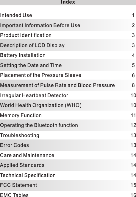 Index123345681010111213131414141516Intended UseImportant Information Before UseProduct IdentificationDescription of LCD DisplayBattery InstallationSetting the Date and TimePlacement of the Pressure SleeveMeasurement of Pulse Rate and Blood PressureIrregular Heartbeat DetectorWorld Health Organization (WHO)Memory FunctionOperating the Bluetooth functionTroubleshootingError CodesCare and MaintenanceApplied StandardsTechnical SpecificationFCC StatementEMC Tables