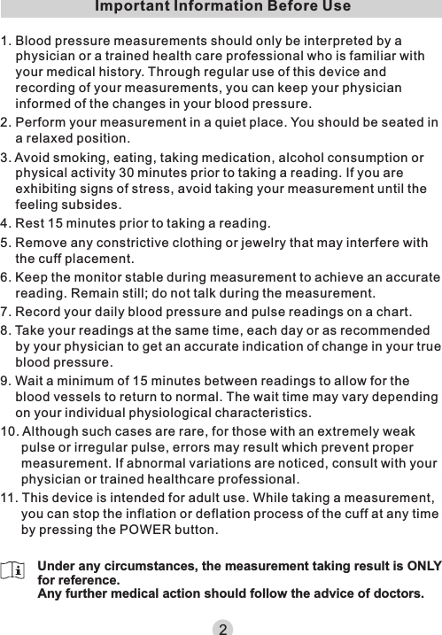 2Important Information Before Use1. Blood pressure measurements should only be interpreted by a physician or a trained health care professional who is familiar with your medical history. Through regular use of this device and recording of your measurements, you can keep your physician informed of the changes in your blood pressure.2. Perform your measurement in a quiet place. You should be seated in a relaxed position.3. Avoid smoking, eating, taking medication, alcohol consumption or physical activity 30 minutes prior to taking a reading. If you are exhibiting signs of stress, avoid taking your measurement until the feeling subsides.4. Rest 15 minutes prior to taking a reading.5. Remove any constrictive clothing or jewelry that may interfere with the cuff placement.6. Keep the monitor stable during measurement to achieve an accurate reading. Remain still; do not talk during the measurement.7. Record your daily blood pressure and pulse readings on a chart.8. Take your readings at the same time, each day or as recommended by your physician to get an accurate indication of change in your true blood pressure.9. Wait a minimum of 15 minutes between readings to allow for the blood vessels to return to normal. The wait time may vary depending on your individual physiological characteristics.10. Although such cases are rare, for those with an extremely weak pulse or irregular pulse, errors may result which prevent proper measurement. If abnormal variations are noticed, consult with your physician or trained healthcare professional.11. This device is intended for adult use. While taking a measurement, you can stop the inflation or deflation process of the cuff at any time by pressing the POWER button.Under any circumstances, the measurement taking result is ONLY for reference.Any further medical action should follow the advice of doctors.