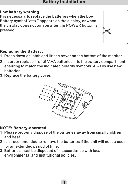 Battery InstallationLow battery warning:It is necessary to replace the batteries when the Low Battery symbol “        ” appears on the display, or when the display does not turn on after the POWER button is pressed.Replacing the Battery:1. Press down on latch and lift the cover on the bottom of the monitor.NOTE: Battery-operated1. Please properly dispose of the batteries away from small children and heat.2. It is recommended to remove the batteries if the unit will not be used for an extended period of time.3. Batteries must be disposed of in accordance with local environmental and institutional policies.2. Insert or replace 4 x 1.5 V AA batteries into the battery compartment, ensuring to match the indicated polarity symbols. Always use new batteries.3. Replace the battery cover.4