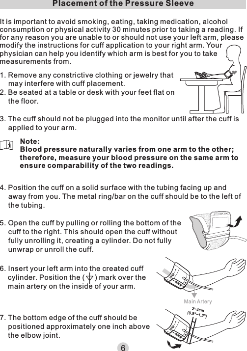 It is important to avoid smoking, eating, taking medication, alcohol consumption or physical activity 30 minutes prior to taking a reading. If for any reason you are unable to or should not use your left arm, please modify the instructions for cuff application to your right arm. Your physician can help you identify which arm is best for you to take measurements from.1. Remove any constrictive clothing or jewelry that may interfere with cuff placement.2. Be seated at a table or desk with your feet flat on the floor.3. The cuff should not be plugged into the monitor until after the cuff is applied to your arm.Placement of the Pressure SleeveNote:Blood pressure naturally varies from one arm to the other; therefore, measure your blood pressure on the same arm to ensure comparability of the two readings.66. Insert your left arm into the created cuff cylinder. Position the (     ) mark over the main artery on the inside of your arm.Main Artery7. The bottom edge of the cuff should be positioned approximately one inch above the elbow joint.4. Position the cuff on a solid surface with the tubing facing up and away from you. The metal ring/bar on the cuff should be to the left of the tubing.5. Open the cuff by pulling or rolling the bottom of the cuff to the right. This should open the cuff without fully unrolling it, creating a cylinder. Do not fully unwrap or unroll the cuff.