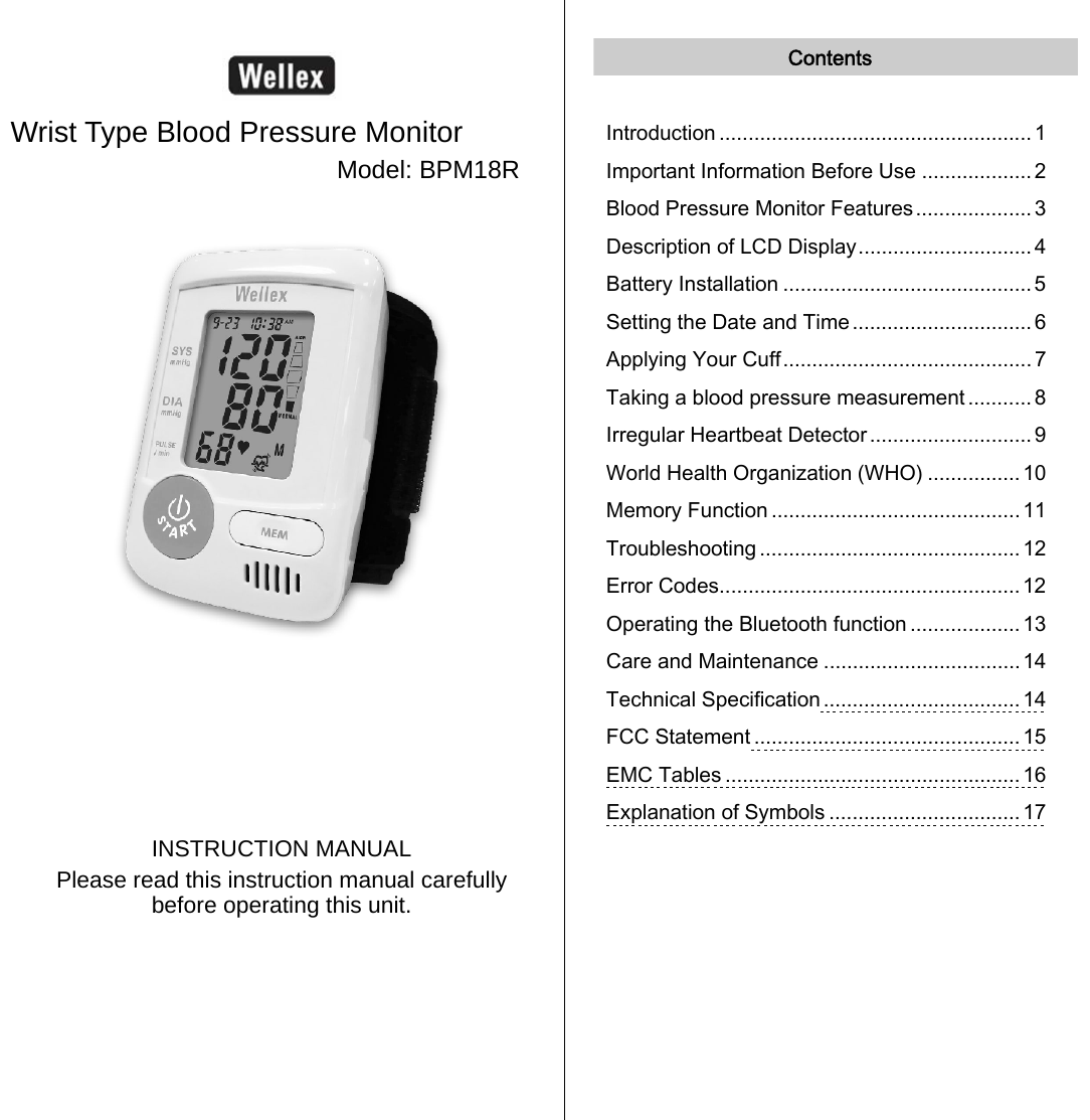    Wrist Type Blood Pressure Monitor Model: BPM18R        INSTRUCTION MANUAL Please read this instruction manual carefully before operating this unit.   Contents  Introduction ...................................................... 1 Important Information Before Use ................... 2 Blood Pressure Monitor Features....................3 Description of LCD Display.............................. 4 Battery Installation ........................................... 5 Setting the Date and Time ............................... 6 Applying Your Cuff........................................... 7 Taking a blood pressure measurement ........... 8 Irregular Heartbeat Detector............................ 9 World Health Organization (WHO) ................ 10 Memory Function ........................................... 11 Troubleshooting ............................................. 12 Error Codes.................................................... 12 Operating the Bluetooth function ................... 13 Care and Maintenance ..................................14 Technical Specification .................................. 14 FCC Statement .............................................. 15 EMC Tables ................................................... 16 Explanation of Symbols .................................17     