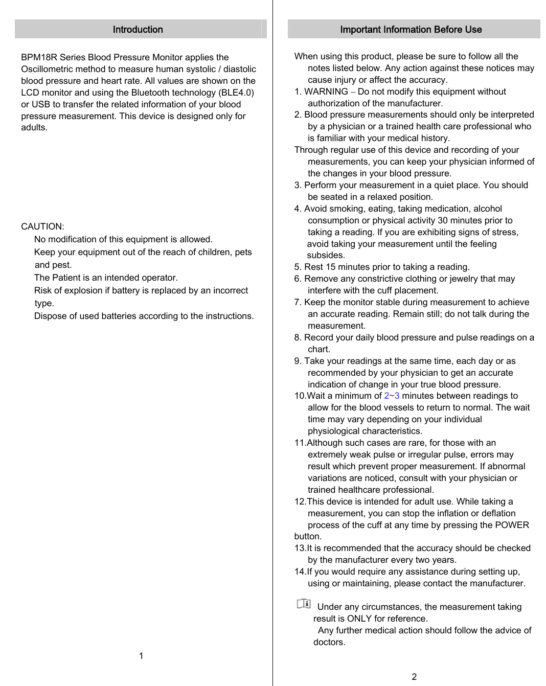   Introduction  BPM18R Series Blood Pressure Monitor applies the Oscillometric method to measure human systolic / diastolic blood pressure and heart rate. All values are shown on the LCD monitor and using the Bluetooth technology (BLE4.0) or USB to transfer the related information of your blood pressure measurement. This device is designed only for adults.        CAUTION: 　  No modification of this equipment is allowed. 　  Keep your equipment out of the reach of children, pets and pest. 　  The Patient is an intended operator. 　  Risk of explosion if battery is replaced by an incorrect type. 　  Dispose of used batteries according to the instructions.     1   Important Information Before Use  When using this product, please be sure to follow all the notes listed below. Any action against these notices may cause injury or affect the accuracy. 1. WARNING – Do not modify this equipment without authorization of the manufacturer. 2. Blood pressure measurements should only be interpreted by a physician or a trained health care professional who is familiar with your medical history. Through regular use of this device and recording of your measurements, you can keep your physician informed of the changes in your blood pressure. 3. Perform your measurement in a quiet place. You should be seated in a relaxed position. 4. Avoid smoking, eating, taking medication, alcohol consumption or physical activity 30 minutes prior to taking a reading. If you are exhibiting signs of stress, avoid taking your measurement until the feeling subsides. 5. Rest 15 minutes prior to taking a reading. 6. Remove any constrictive clothing or jewelry that may interfere with the cuff placement. 7. Keep the monitor stable during measurement to achieve an accurate reading. Remain still; do not talk during the measurement. 8. Record your daily blood pressure and pulse readings on a chart. 9. Take your readings at the same time, each day or as recommended by your physician to get an accurate indication of change in your true blood pressure. 10.Wait a minimum of 2~3 minutes between readings to allow for the blood vessels to return to normal. The wait time may vary depending on your individual physiological characteristics. 11.Although such cases are rare, for those with an extremely weak pulse or irregular pulse, errors may result which prevent proper measurement. If abnormal variations are noticed, consult with your physician or trained healthcare professional. 12.This device is intended for adult use. While taking a measurement, you can stop the inflation or deflation process of the cuff at any time by pressing the POWER button. 13.It is recommended that the accuracy should be checked by the manufacturer every two years. 14.If you would require any assistance during setting up, using or maintaining, please contact the manufacturer.    Under any circumstances, the measurement taking result is ONLY for reference. Any further medical action should follow the advice of doctors.  2   