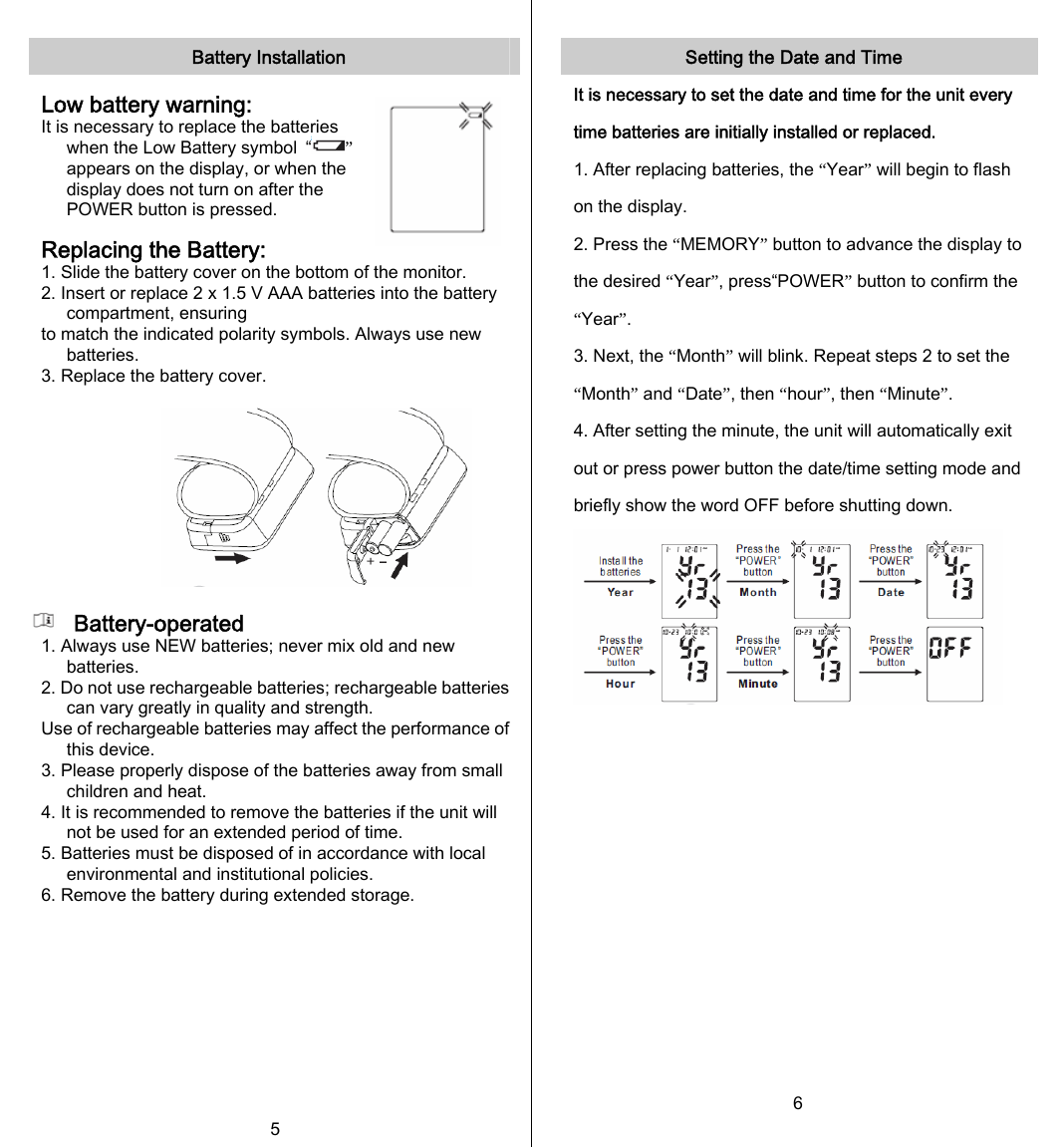   Battery Installation  Low battery warning: It is necessary to replace the batteries when the Low Battery symbol  “ ” appears on the display, or when the display does not turn on after the POWER button is pressed.  Replacing the Battery: 1. Slide the battery cover on the bottom of the monitor. 2. Insert or replace 2 x 1.5 V AAA batteries into the battery compartment, ensuring to match the indicated polarity symbols. Always use new batteries. 3. Replace the battery cover.            Battery-operated 1. Always use NEW batteries; never mix old and new batteries. 2. Do not use rechargeable batteries; rechargeable batteries can vary greatly in quality and strength. Use of rechargeable batteries may affect the performance of this device. 3. Please properly dispose of the batteries away from small children and heat. 4. It is recommended to remove the batteries if the unit will not be used for an extended period of time. 5. Batteries must be disposed of in accordance with local environmental and institutional policies. 6. Remove the battery during extended storage. 5  Setting the Date and Time It is necessary to set the date and time for the unit every time batteries are initially installed or replaced. 1. After replacing batteries, the “Year” will begin to flash on the display. 2. Press the “MEMORY” button to advance the display to the desired “Year”, press“POWER” button to confirm the “Year”. 3. Next, the “Month” will blink. Repeat steps 2 to set the “Month” and “Date”, then “hour”, then “Minute”. 4. After setting the minute, the unit will automatically exit out or press power button the date/time setting mode and briefly show the word OFF before shutting down.            6 