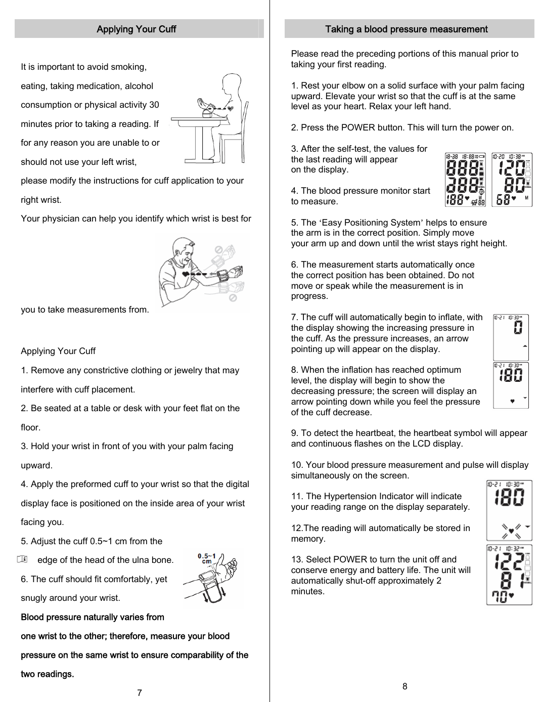   Applying Your Cuff  It is important to avoid smoking, eating, taking medication, alcohol consumption or physical activity 30 minutes prior to taking a reading. If for any reason you are unable to or should not use your left wrist, please modify the instructions for cuff application to your right wrist. Your physician can help you identify which wrist is best for you to take measurements from.   Applying Your Cuff 1. Remove any constrictive clothing or jewelry that may interfere with cuff placement. 2. Be seated at a table or desk with your feet flat on the floor. 3. Hold your wrist in front of you with your palm facing upward. 4. Apply the preformed cuff to your wrist so that the digital display face is positioned on the inside area of your wrist facing you. 5. Adjust the cuff 0.5~1 cm from the edge of the head of the ulna bone. 6. The cuff should fit comfortably, yet snugly around your wrist. Blood pressure naturally varies from one wrist to the other; therefore, measure your blood pressure on the same wrist to ensure comparability of the two readings. 7  Taking a blood pressure measurement  Please read the preceding portions of this manual prior to taking your first reading.  1. Rest your elbow on a solid surface with your palm facing upward. Elevate your wrist so that the cuff is at the same level as your heart. Relax your left hand.  2. Press the POWER button. This will turn the power on.  3. After the self-test, the values for the last reading will appear on the display.  4. The blood pressure monitor start to measure.  5. The ‘Easy Positioning System’ helps to ensure the arm is in the correct position. Simply move your arm up and down until the wrist stays right height.   6. The measurement starts automatically once the correct position has been obtained. Do not move or speak while the measurement is in progress.  7. The cuff will automatically begin to inflate, with the display showing the increasing pressure in the cuff. As the pressure increases, an arrow pointing up will appear on the display.  8. When the inflation has reached optimum level, the display will begin to show the decreasing pressure; the screen will display an arrow pointing down while you feel the pressure of the cuff decrease.  9. To detect the heartbeat, the heartbeat symbol will appear and continuous flashes on the LCD display.  10. Your blood pressure measurement and pulse will displaysimultaneously on the screen.  11. The Hypertension Indicator will indicate your reading range on the display separately.  12.The reading will automatically be stored in memory.   13. Select POWER to turn the unit off and conserve energy and battery life. The unit will automatically shut-off approximately 2 minutes.       8 