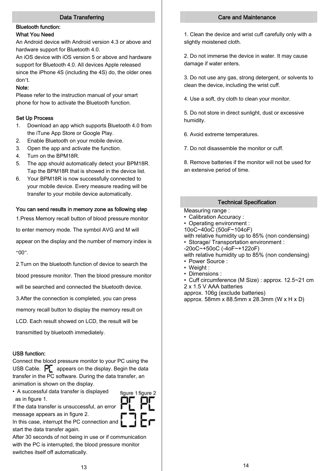  Data Transferring Bluetooth function: What You Need An Android device with Android version 4.3 or above and hardware support for Bluetooth 4.0. An iOS device with iOS version 5 or above and hardware support for Bluetooth 4.0. All devices Apple released since the iPhone 4S (including the 4S) do, the older ones don’t. Note: Please refer to the instruction manual of your smart phone for how to activate the Bluetooth function.  Set Up Process 1. Download an app which supports Bluetooth 4.0 from the iTune App Store or Google Play. 2. Enable Bluetooth on your mobile device. 3. Open the app and activate the function. 4. Turn on the BPM18R. 5. The app should automatically detect your BPM18R. Tap the BPM18R that is showed in the device list. 6. Your BPM18R is now successfully connected to your mobile device. Every measure reading will be transfer to your mobile device automatically.  You can send results in memory zone as following step 1.Press Memory recall button of blood pressure monitor to enter memory mode. The symbol AVG and M will appear on the display and the number of memory index is “00”. 2.Turn on the bluetooth function of device to search the blood pressure monitor. Then the blood pressure monitor will be searched and connected the bluetooth device. 3.After the connection is completed, you can press memory recall button to display the memory result on LCD. Each result showed on LCD, the result will be transmitted by bluetooth immediately.  USB function: Connect the blood pressure monitor to your PC using the USB Cable.            appears on the display. Begin the data transfer in the PC software. During the data transfer, an animation is shown on the display. •  A successful data transfer is displayed   as in figure 1.   If the data transfer is unsuccessful, an error   message appears as in figure 2.   In this case, interrupt the PC connection and   start the data transfer again.  After 30 seconds of not being in use or if communication with the PC is interrupted, the blood pressure monitor switches itself off automatically.  13   Care and Maintenance  1. Clean the device and wrist cuff carefully only with a slightly moistened cloth. 2. Do not immerse the device in water. It may cause damage if water enters. 3. Do not use any gas, strong detergent, or solvents to clean the device, including the wrist cuff. 4. Use a soft, dry cloth to clean your monitor. 5. Do not store in direct sunlight, dust or excessive humidity. 6. Avoid extreme temperatures. 7. Do not disassemble the monitor or cuff. 8. Remove batteries if the monitor will not be used for an extensive period of time.    Technical Specification Measuring range : •  Calibration Accuracy : •  Operating environment : 10oC~40oC (50oF~104oF) with relative humidity up to 85% (non condensing) •  Storage/ Transportation environment : -20oC~+50oC (-4oF~+122oF) with relative humidity up to 85% (non condensing) •  Power Source : •  Weight : •  Dimensions : •  Cuff circumference (M Size) : approx. 12.5~21 cm2 x 1.5 V AAA batteries approx. 106g (exclude batteries) approx. 58mm x 88.5mm x 28.3mm (W x H x D)                 14  