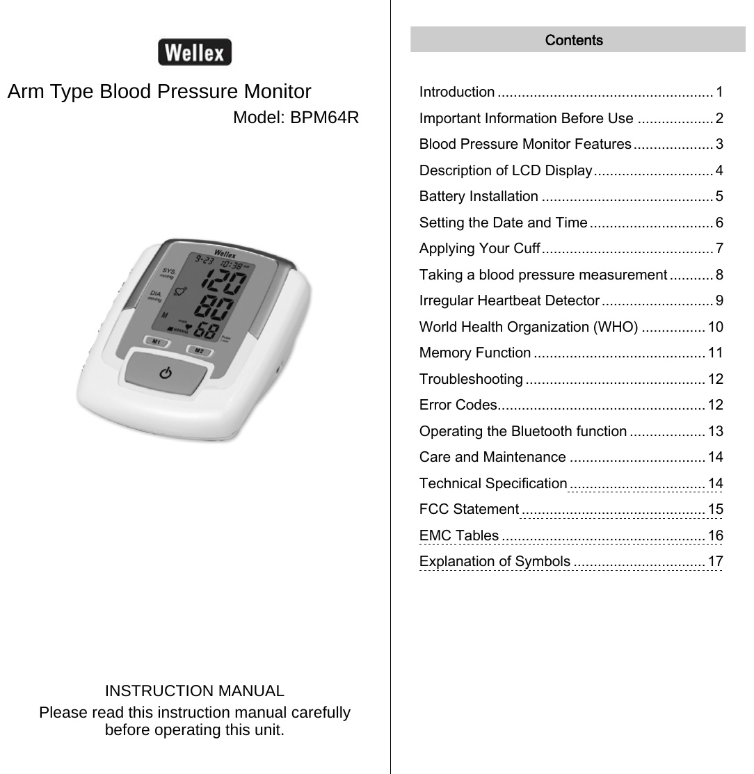    Arm Type Blood Pressure Monitor Model: BPM64R             INSTRUCTION MANUAL Please read this instruction manual carefully before operating this unit.   Contents  Introduction ...................................................... 1 Important Information Before Use ................... 2 Blood Pressure Monitor Features....................3 Description of LCD Display.............................. 4 Battery Installation ........................................... 5 Setting the Date and Time ............................... 6 Applying Your Cuff........................................... 7 Taking a blood pressure measurement ........... 8 Irregular Heartbeat Detector............................ 9 World Health Organization (WHO) ................ 10 Memory Function ........................................... 11 Troubleshooting ............................................. 12 Error Codes.................................................... 12 Operating the Bluetooth function ................... 13 Care and Maintenance ..................................14 Technical Specification .................................. 14 FCC Statement .............................................. 15 EMC Tables ................................................... 16 Explanation of Symbols .................................17     