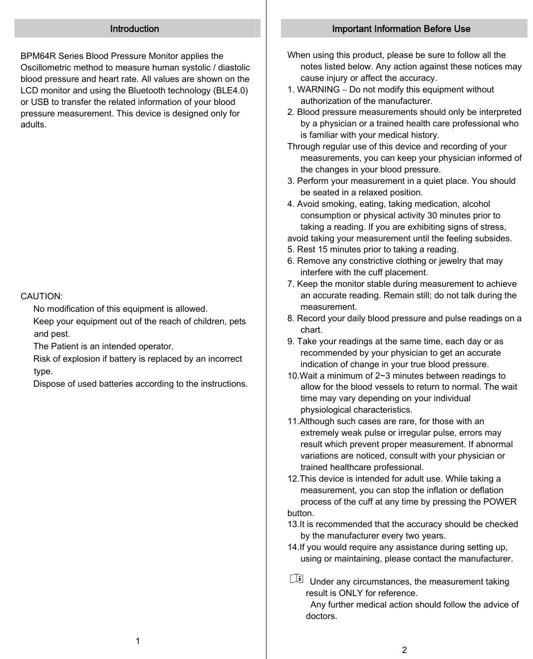   Introduction  BPM64R Series Blood Pressure Monitor applies the Oscillometric method to measure human systolic / diastolic blood pressure and heart rate. All values are shown on the LCD monitor and using the Bluetooth technology (BLE4.0) or USB to transfer the related information of your blood pressure measurement. This device is designed only for adults.              CAUTION: 　  No modification of this equipment is allowed. 　  Keep your equipment out of the reach of children, pets and pest. 　  The Patient is an intended operator. 　  Risk of explosion if battery is replaced by an incorrect type. 　  Dispose of used batteries according to the instructions.     1   Important Information Before Use  When using this product, please be sure to follow all the notes listed below. Any action against these notices may cause injury or affect the accuracy. 1. WARNING – Do not modify this equipment without authorization of the manufacturer. 2. Blood pressure measurements should only be interpreted by a physician or a trained health care professional who is familiar with your medical history. Through regular use of this device and recording of your measurements, you can keep your physician informed of the changes in your blood pressure. 3. Perform your measurement in a quiet place. You should be seated in a relaxed position. 4. Avoid smoking, eating, taking medication, alcohol consumption or physical activity 30 minutes prior to taking a reading. If you are exhibiting signs of stress, avoid taking your measurement until the feeling subsides. 5. Rest 15 minutes prior to taking a reading. 6. Remove any constrictive clothing or jewelry that may interfere with the cuff placement. 7. Keep the monitor stable during measurement to achieve an accurate reading. Remain still; do not talk during the measurement. 8. Record your daily blood pressure and pulse readings on a chart. 9. Take your readings at the same time, each day or as recommended by your physician to get an accurate indication of change in your true blood pressure. 10.Wait a minimum of 2~3 minutes between readings to allow for the blood vessels to return to normal. The wait time may vary depending on your individual physiological characteristics. 11.Although such cases are rare, for those with an extremely weak pulse or irregular pulse, errors may result which prevent proper measurement. If abnormal variations are noticed, consult with your physician or trained healthcare professional. 12.This device is intended for adult use. While taking a measurement, you can stop the inflation or deflation process of the cuff at any time by pressing the POWER button. 13.It is recommended that the accuracy should be checked by the manufacturer every two years. 14.If you would require any assistance during setting up, using or maintaining, please contact the manufacturer.    Under any circumstances, the measurement taking result is ONLY for reference. Any further medical action should follow the advice of doctors.  2   