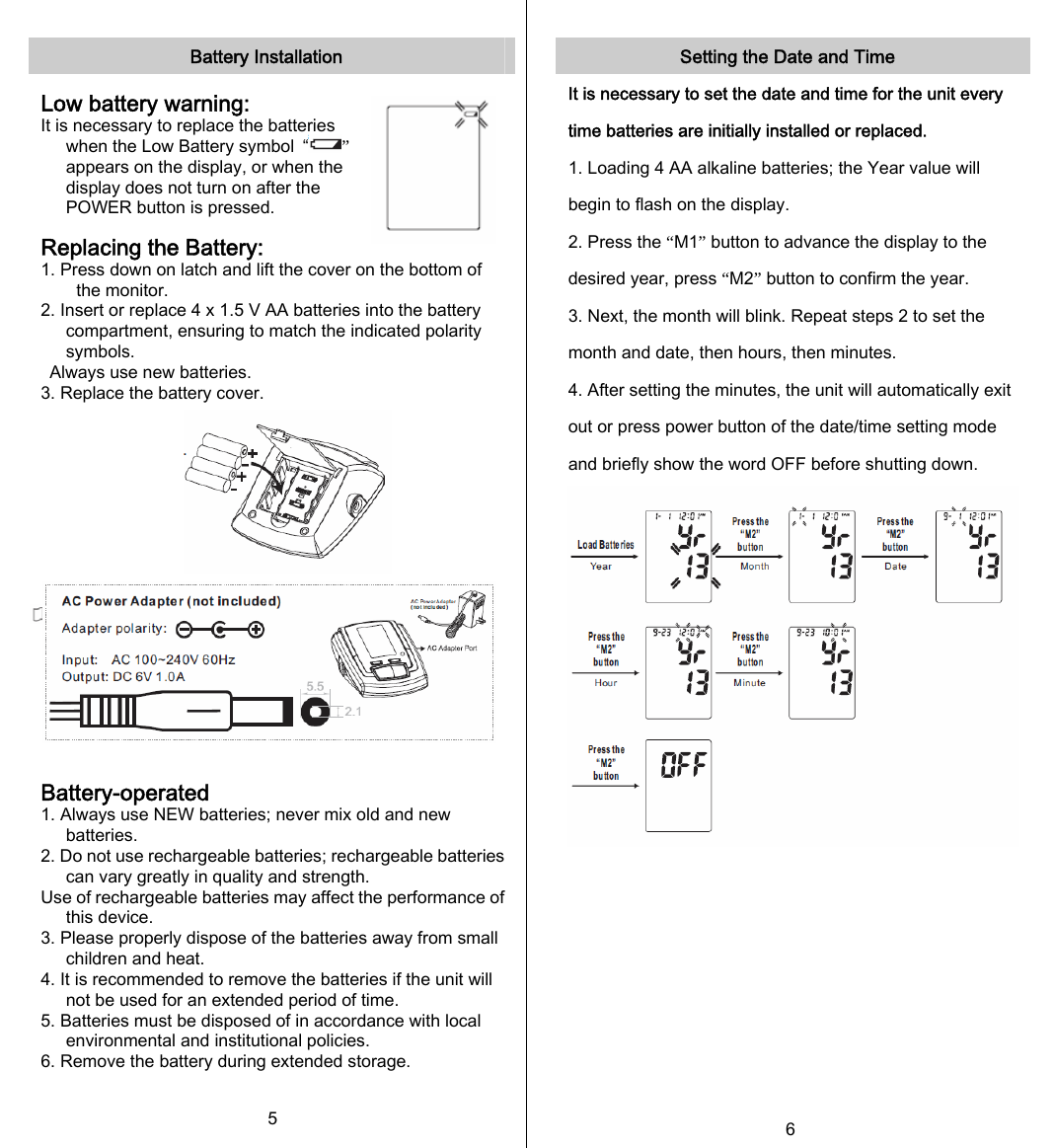   Battery Installation  Low battery warning: It is necessary to replace the batteries when the Low Battery symbol  “ ” appears on the display, or when the display does not turn on after the POWER button is pressed.  Replacing the Battery: 1. Press down on latch and lift the cover on the bottom of the monitor. 2. Insert or replace 4 x 1.5 V AA batteries into the battery compartment, ensuring to match the indicated polarity symbols. Always use new batteries. 3. Replace the battery cover.           Battery-operated 1. Always use NEW batteries; never mix old and new batteries. 2. Do not use rechargeable batteries; rechargeable batteries can vary greatly in quality and strength. Use of rechargeable batteries may affect the performance of this device. 3. Please properly dispose of the batteries away from small children and heat. 4. It is recommended to remove the batteries if the unit will not be used for an extended period of time. 5. Batteries must be disposed of in accordance with local environmental and institutional policies. 6. Remove the battery during extended storage. 5   Setting the Date and Time It is necessary to set the date and time for the unit every time batteries are initially installed or replaced. 1. Loading 4 AA alkaline batteries; the Year value will begin to flash on the display. 2. Press the “M1” button to advance the display to the desired year, press “M2” button to confirm the year. 3. Next, the month will blink. Repeat steps 2 to set the month and date, then hours, then minutes. 4. After setting the minutes, the unit will automatically exit out or press power button of the date/time setting mode and briefly show the word OFF before shutting down.        6 